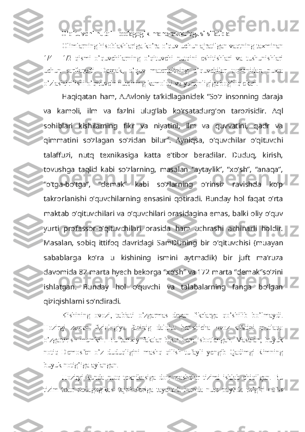                     O’qituvchi nutqi - pedagogik mahorat ko’zgusi sifatida
Olimlarning hisoblashlariga ko’ra o’quv uchun ajratilgan vaqtning taxminan
1/4   -   1/2   qismi   o’quvchilarning   o’qituvchi   nutqini   eshitishlari   va   tushunishlari
uchun   sarflanadi.   Demak,   o’quv   materialining   o’quvchilar   tomonidan   puxta
o’zlashtirilishi o’qituvchi nutqining kamoloti va yorqinligiga bog’liq ekan.
Haqiqatan   ham,   A.Avloniy   ta’kidlaganidek   “So’z   insonning   daraja
va   kamoli,   ilm   va   fazlni   ulug’lab   ko’rsatadurg’on   tarozisidir.   Aql
sohiblari   kishilarning   fikr   va   niyatini,   ilm   va   quvvatini,   qadr   va
qimmatini   so’zlagan   so’zidan   bilur”.   Ayniqsa,   o’quvchilar   o’qituvchi
talaffuzi,   nutq   texnikasiga   katta   e’tibor   beradilar.   Duduq,   kirish,
tovushga   taqlid   kabi   so’zlarning,   masalan   “aytaylik”,   “xo’sh”,   “anaqa”,
“o’tga-bo’tga”,   “demak”   kabi   so’zlarning   o’rinsiz   ravishda   ko’p
takrorlanishi   o’quvchilarning   ensasini   qotiradi.   Bunday   hol   faqat   o’rta
maktab o’qituvchilari va o’quvchilari orasidagina emas, balki oliy o’quv
yurti   professor-o’qituvchilari   orasida   ham   uchrashi   achinarli   holdir.
Masalan,   sobiq   ittifoq   davridagi   SamDUning   bir   o’qituvchisi   (muayan
sabablarga   ko’ra   u   kishining   ismini   aytmadik)   bir   juft   ma’ruza
davomida 82 marta hyech bekorga “xo’sh” va 172 marta “demak”so’zini
ishlatgan.   Bunday   hol   o’quvchi   va   talabalarning   fanga   bo’lgan
qiziqishlarni so’ndiradi. 
Kishining   ovozi,   tabiati   o’zgarmas   degan   fikrlarga   qo’shilib   bo’lmaydi.
Hozirgi   zamon   fiziologiya   faninig   dalolat   berishicha   ovoz   sifatini   mutlaqo
o’zgartirish   mumkin.   Bu   tarixiy   faktlar   bilan   ham   isbotlangan.   Masalan,   buyuk
notiq   Demosfen   o’z   duduqligini   mashq   qilish   tufayli   yengib   Qadimgi   Rimning
buyuk notig’iga aylangan.
Hozirgi   kunda   nutq   texnikasiga   doir   mashqlar   tizimi   ishlab   chiqilgan.   Bu
tizim   teatr   pedagogikasi   tajribalariga   tayanadi   hamda   nutq   paytida   to’g’ri   nafas 