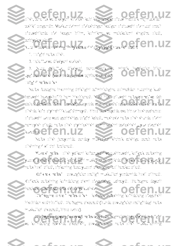 olish, tanaffus va diksiyani so’zlash kabi ko’nikmalar o’quv-metodik majmuasidan
tashkil topgandir. Mazkur tizimni o’zlashtirgan istalgan o’qituvchi o’z nutqi orqali
o’quvchilarda   o’zi   istagan   bilim,   ko’nikma   va   malakalarni   singdira   oladi,
tarbiyalay oladi.
Nutqni boshqarishning ilmiy asoslarini quyidagilar tashkil etadi:
1. To’g’ri nafas olish.
2. Talaffuz va diksiyani sozlash.
3.   Nutq,   talaffuz,   diksiyani   pantomimik   va   mimik   harakatlar   bilan
uyg’unlashtirish (teatr pedagogikasi tajribasi asosida).
To’g’ri nafas olish
Nafas   faqatgina   insonning   tirikligini   ta’minlabgina   qolmaSdan   nutqning   kuch
beruvchi   bazasi   bo’lib   ham   hisoblanadi.   Nutq   hosil   qiluvchi   nafas   Fonatika   deb
ataladi (grekcha   fono   -   tovush ). Hayotda muomala dialogik tarzda kechishi nafas
olishda ko’p qiyinchilik tug’dirmaydi. Biroq dars paytida esa bir oz boshqacharoq:
o’qituvchi uzoq vaqt gapirishiga to’g’ri keladi, mashqsiz nafas olish shunda o’zini
namoyish qiladi: nafas olish qiyinlashishi  tomir  urishni  tezlashishi  , yuz qizarishi
kuzatiladi.
Nafas   olish   jarayonida   qanday   muskullar   ishtirok   etishiga   qarab   nafas
olishning 4 xil tipi farqlanadi.
Yuzaki nafas   - olish yelkani ko’taruvchi va tushiruvchi, ko’krak qafasning
yuqori qismini harakatga keltiruvchi muskullar ishtirokida hosil bo’ladi. Bu yuzaki
nafas hosil qiladi, o’pkaning faqat yuqori qismigina faol harakat qiladi.
Ko’krak   nafasi   -   qovurg’alar   oralig’i   muskullari   yordamida   hosil   qilinadi.
Ko’krak   qafasining   ko’ndalang   qismi   o’zgarishga   uchraydi.   Diafragma   deyarli
harakatsiz, natijada nafas chiqarish kuchsiz.
Diafragma   orqali   nafas   olish   -   ko’krak   qafasining   ko’ndalang   o’zgarishi
hisobidan sodir bo’ladi. Diafragma qisqaradi (bunda qovurg’alar oralig’idagi nafas
muskullari qisqaradi, biroq ozroq). 
Diafragma qovurg’a orqali nafas olish   diafragmalarning to’g’ridan-to’g’ri
va   ko’ndalang   ravishda   qisqarishi,   qovurg’alararo   nafas   olish   muskullarining 