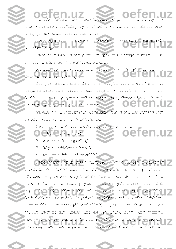 Ha,  ba’zi   o’qituvchilarning  ovozi  tabiatan  berilgan.  Biroq  har   qanday  ovoz
maxsus mashqsiz vaqt o’tishi jarayonida buzila boshlaydi. Har bir kishining ovozi
o’zigagina xos: kuchli qattiq va ohangdordir.
Ovoz   apparati   3   qismdan:   generatorli ,   energetik ,   rezanotorlik
xususiyatiga  ega. 
Ovoz   generasiyasi   ovoz   tugunchalari   og’iz   bo’shlig’idagi   to’siqlarda   hosil
bo’ladi, natijada shovqinli tovushlar yuzaga keladi.
Rezanator   tizimida   xalqum,   burun-xalqum,   og’iz   bo’shlig’i,   nutq   ritmi   va
dinamik rivojlanishni ta’minlaydi.
Energetik tizimda tashqi nafas olish bilan bog’liq bo’lib, havo to’lqinlari va
miqdorini   tashkil  etadi,  tovushning  kelib chiqishiga   sabab  bo’ladi.  Pedagog  nutqi
kuchli,   uzoq   masofaga   yetib   boradigan   o’zgaruvchan,   diapazonli   (ovoz   hajmi),
tembri (ulug’lik, yorqinlik) bo’lishi talab etadi. 
Maxsus ilmiy tadqiqotlar shuni ko’rsatadiki, past ovozda tushuntirish yuqori
ovozda nisbatan samaraliroq o’zlashtirilar ekan.
Ovoz buzilishlari 4 sababga ko’ra sodir bo’lishi aniqlangan:
1. Har kungi ovoz  zo’riqishi .
2. Ovoz apparatlarining  zaifligi .
3.  Gigiyena  qoidalarini bilmaslik.
4. Ovoz apparatining  tug’ma   zaifligi .
Ovoz   apparatining   zo’riqishi   natijasida   ovozning   buzilishi   o’qituvchilar
orasida   50   %   ni   tashkil   etadi   -   bu   baland   ovoz   bilan   gapirishning   oqibatidir.
O’qituvchining   ovozini   ehtiyot   qilishi   haqida   Abu   Ali   Ibn   Sino   “ Tib
qonunlari ”da   asarida   shunday   yozadi:   “Ovozni   yo’qotmaslik,   nafas   olish
organlarini   ishdan   chiqarmaslik   uchun,   avvalo   o’qishni   past   ovoz   bilan,
keyinchalik esa asta-sekin kuchaytirish lozim, lekin kuchli ovoz bilan o’qish ham
uzoq muddat davom etmasligi lozim” (316-b). U yana davom etib yozadi: ”Uzoq
muddat   davomida   qattiq   tovush   juda   xavflidir.   Chunki   baqiriq   ko’p   miqdorda
havoni   ichga   tortishni   talab   qilib,   uzoq   muddat   tovush   chiqarib   turish   esa   ko’p
miqdordagi   havoni   tashqariga   chiqarishni   talab   qiladi   (bularning   har   ikkisi   ham 