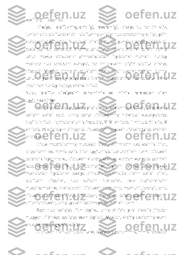 xavflidir)” - degan edi.
Diksiya.   Talaffuzning   aniqligi,   ravshanligi.   Diksiya   bu   har   bir   so’z,
jumlani aniq talaffuz etishdir. Talaffuzning aniqligi nutq apparatining sofligi, ya’ni
sozlanganligiga   bog’liq.   Nutq   hosil   qilishda   til,   lab,   yumshoq   tanglay,   kichik   til,
pastki  jag’  faol  qatnashadi. Shuning uchun ularni  mashq  qildirish darkor. Buning
uchun   maxsus   artikulasion   gimnastikalardan   foydalanish   mumkin.   Bunday
mashqlar   nutq   apparatini   sozlaydi,   har   bir   tovushni   to’g’ri   talaffuz   qilishga
o’rgatadi.   Masalan,   tilning   chuchukligini   mashq   orqali   tuzatish   mumkin.   Buning
uchun til yuqori tanglay ostiga qattiq bosiladi. Gugurt cho’pi bilan talaffuz   qilish
orqali ham bunday natijaga erishsa bo’ladi.
Nutq,   talaffuz   diksiyasini   pantomimik   va   mimik   harakatlar   bilan
uyg’unlashtirish
Nutqning cho’ziqligi, davomiyligi alohida so’zlarning talaffuzi, uning ritmik
tezligini   tashkil   etadi.   Uning   tezligi   o’qituvchining   individual   xususiyatlariga
bog’liq bo’ladi. Tajribalar shuni ko’rsatadiki, V-XI sinflarda 1 minutda 60 so’z, X
sinflarda 75 so’z bayon qilinganda o’quvchilarning yaxshi o’zlashtirishga erishishi
aniqlangan.
O’quv   materiallarining   murakkab   qismi,   bo’limlarini   asta-sekinlik   bilan,
qolganlarini   esa   ritmik   tezlik   bilan   uyg’unlikda   tushuntirilishi   lozim.   O’quvchi
qanchalik   hayajonlansa,   o’qituvchi   shuncha   sekin   va  xotirjam   vaziyatda   gapirishi
katta   samara   beradi.   Nutq   jozibadorligi   va   boyligini   oshirish   uchun   maxsus
mashqlardan   foydalanish   tavsiya   qilinadi.   Bular:   nafas   olishni   tashkil   qilish,
talaffuzini   o’rganish,   nutq   sur’atini   boshqarish,   ovoz   bog’lanishlarini
mustahkamlash   va   boshqalardir.   O’qituvchi   nutqi   tiniq,   mazmunli,   jarangli,   aniq,
o’quvchilar   diqqatini   o’ziga   tortadigan,   fikrlashga   da’vat   etuvchi,   o’quvchini
to’lqinlantiruvchi, uning uyqusini keltirmaydigan bo’lishi lozim.
Agar   nutq   tezligiga   ritm   deyilsa,   uning   cho’ziq   yoki   qisqalik   jihatdan
muayyan   o’lchovga   egaligiga   vazn   deyiladi.   Masalan,   she’riy   asarlarning   vazni:
aruz ,  barmoq,   oq   she’r  kabilar.
O’qituvchi o’z nutqini, talaffuz va diksiyasini pantomimik, mimik harakatlar 