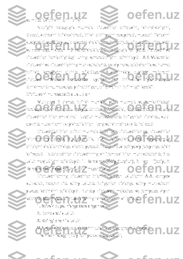 va modellashtirishni tahlil qilish. 
Noto’g’ri   pedagogik   muomala   o’quvchilar   qo’rquvini,   ishonchsizligini,
diqqati, xotirasini bo’shashtiradi, bilish qobiliyatini pasaytiradi, mustaqil fikrlashni
susaytiradi   va   salbiy   xulq-atvorini   shakllantiradi.   Natijada   o’quvchida   o’qituvchi
va predmetga nisbatan munosabat shakllanadi. Pedagogik faoliyatda o’qituvchi va
o’quvchilar   hamkorligidagi   uning   samaradorligini   ta’minlaydi.   A.S.Makarenko
o’qituvchi va o’quvchilarning munosabatlarida asosiy narsa talabchanlik va hurmat
bo’lishi   kerakligini   alohida   ta’kidlagan.   Suxomlinskiy   quyidagi   mahoratni
o’qituvchi   “Maktab   partalaridan   aytilgan   har   bir   so’z   o’ylantiradigan
donishmandona, maqsadga yo’naltirilgan, to’la ma’noli bo’lmog’i kerak”. 
O’qituvchi munosabatida uslublar
Muloqotni   2   qismga   bo’lish   mumkin:   ya’ni   muomala   va   hamkorlikdagi
harakatdan   tashkil   topadi.   Ilmiy   tadqiotlar   ko’rsatadiki,   o’qituvchilar   doimo   o’z
o’quvchilari bilan emosional - turg’un munosabatlarda bo’lganlari o’qishda, xulq-
atvorida nuqsonlarni osoyishtalik bilan - teng va ishonch asosida hal etadi.
O’quvchilar   bilan   qo’pol   muomalada   bo’lgan   o’qituvchilar   esa   o’quvchilar
ishonchini   yo’qotadi,   tilyog’lamalik,   o’zini   ko’rsatish,   sinfda   masxaraomuz
qiliqlarni shakllantirishga sharoit yaratadi. Bular o’quv-tarbiyaviy jarayonga ta’sir
ko’rsatadi.   Tadqiqotchilar   o’qituvchining   sinf   jamoasi   bilan   munosabatlarida   3   ta
uslub  mavjudligini   ta’kidlaydi:  1.   Barqaror   ijobiy   (turg’un);   2.   Faol   -   ijobiy ;   3.
Barqaror   bo’lmagan  (turg’un bo’lmagan) uslub. 
O’qituvchilarning   o’quvchilar   bilan   bo’ladigan   uslublarini   A.A.Leontyev
xulosalab,   beqaror   o’ta   salbiy   uslubda   bo’lganlari   o’zlariga   salbiy   munosabatni
yuzaga   keltirishni   ta’kidlaydi.   Bunday   o’qituvchi   maktabga   va   jamiyatga   ziyon
keltiradi. Muomalada o’qituvchilarning ish uslublari 3 xil bo’ladi: 
1. So’zsiz buysunishga asoslangan  uslub.
2. Demokratik  uslub. 
3. Ko’ngilchanlik  uslubi.
V.A.Kan-Kalik aloqa uslublarini tubandagilarga ajratib ko’rsatadi:
-  hamkorlikdagi  ijodiy faoliyat asosidagi uslubi; 