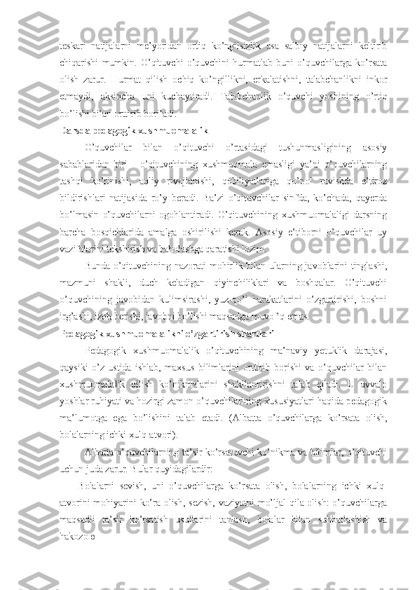 teskari   natijalarni   me’yoridan   ortiq   ko’ngilsizlik   esa   salbiy   natijalarni   keltirib
chiqarishi   mumkin.   O’qituvchi   o’quvchini   hurmatlab   buni   o’quvchilarga   ko’rsata
olish   zarur.   Hurmat   qilish   ochiq   ko’ngillikni,   erkalatishni,   talabchanlikni   inkor
etmaydi,   aksincha   uni   kuchaytiradi.   Talabchanlik   o’quvchi   yoshining   o’rtiq
bo’lishi bilan orttirib boriladi.
Darsda pedagogik xushmuomalalik
O’quvchilar   bilan   o’qituvchi   o’rtasidagi   tushunmasligining   asosiy
sabablaridan   biri   -   o’qituvchining   xushmuomala   emasligi   ya’ni   o’quvchilarning
tashqi   ko’rinishi,   aqliy   rivojlanishi,   qobiliyatlariga   qo’pol   ravishda   e’tiroz
bildirishlari   natijasida   ro’y   beradi.   Ba’zi   o’qituvchilar   sinfda,   ko’chada,   qayerda
bo’lmasin   o’quvchilarni   ogohlantiradi.   O’qituvchining   xushmuomalaligi   darsning
barcha   bosqichlarida   amalga   oshirilishi   kerak.   Asosiy   e’tiborni   o’quvchilar   uy
vazifalarini tekshirish va baholashga qaratishi lozim.
Bunda o’qituvchining nazorati mohirlik bilan ularning javoblarini tinglashi,
mazmuni   shakli,   duch   keladigan   qiyinchiliklari   va   boshqalar.   O’qituvchi
o’quvchining   javobidan   kulimsirashi,   yuz-qo’l   harakatlarini   o’zgartirishi,   boshni
irg’ashi, izoh berishi, javobni bo’lishi maqsadga muvofiq emas.
Pedagogik xushmuomalalikni o’zgartirish shartlari
Pedagogik   xushmuomalalik   o’qituvchining   ma’naviy   yetuklik   darajasi,
qaysiki   o’z   ustida   ishlab,   maxsus   bilimlarini   orttirib   borishi   va   o’quvchilar   bilan
xushmuomalalik   qilish   ko’nikmalarini   shakllanririshni   talab   qiladi.   U   avvalo
yoshlar ruhiyati va hozirgi zamon o’quvchilarining xususiyatlari haqida pedagogik
ma’lumotga   ega   bo’lishini   talab   etadi.   (Albatta   o’quvchilarga   ko’rsata   olish,
bolalarning ichki xulq-atvori).
Albatta o’quvchilarning ta’sir ko’rsatuvchi ko’nikma va bilimlar, o’qituvchi
uchun juda zarur. Bular quyidagilardir:
-   Bolalarni   sevish,   uni   o’quvchilarga   ko’rsata   olish,   bolalarning   ichki   xulq-
atvorini mohiyarini ko’ra olish, sezish,  vaziyatni mo’ljal qila olish:  o’quvchilarga
maqsadli   ta’sir   ko’rsatish   usullarini   tanlash,   bolalar   bilan   suhbatlashish   va
hakozo ю 