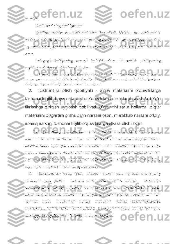 mumkin.
O`qituvchining qobiliyatlari
Qobiliyat   malaka   va   uddaburonlikdan   farq   qiladi.   Malaka     va   uddaburonlik
mashq, o`qish natijasi hisoblansa, qobiliyatning rivojlanishi uchun esa yana iste`dod,
layoqat va zehn, ya`ni inson nerv tizimida anatomo-fiziologik hususiyat bo`lishi ham
zarur.
Pedagogik   faoliyatning   samarali   bo`lishi   uchun   o`qituvchida   qobiliyatning
quyidagi turlari mavjud bo`lmog’i lozim:
1. Bilish   qobiliyati .   -   Bunday   qobiliyatga   ega   bo`lgan   o`qituvchi   fanni   o`quv   kursi   hajmidagina   emas,   balki
ancha keng va chuqurroq biladi, o`z fani sohasidagi kashfiyotlarni hamisha kuzatib boradi, materialni ipidan ignasigacha
biladi, unga nihoyatda qiziqadi, ilmiy tadqiqot ishlarini ham bajaradi.
2. Tushunt ira   olish   qobiliyat i   -   o`quv   materialini   o`quvchilarga
tushunarli   qilib   bayon   eta   olish,   o`quvchilarda   mustaqil   ravishda   to`g’ri
fikrlashga   qiziqish   uyg’otish   qobiliyati.   O`qituvchi   zarur   hollarda     o`quv
materialini o`zgartira olishi, qiyin narsani oson, murakkab narsani oddiy,
noaniq narsani tushunarli qilib o`quvchilarga etkaza olishi lozim.
Qobiliyatli pedagog o`quvchilarning bilim va kamolot darajasini hisobga oladi,
ularni nimani bilishlari va hali nimani  bilmasliklarini, nimani unutib qo`yganliklarini
tasavvur   etadi.   Qobiliyatli,   tajribali   o`qituvchi   o`zini   o`quvchining   o`rniga   qo`ya
oladi, u kattalarga aniq va tushunarli bo`lgan narsalarning o`quvchilarga tushunilishi
qiyin va mavxum bo`lishi ham mumkinligiga asoslanib ish tutadi. Shuning uchun u
bayon etishning shaklini alohida rejalashtiradi.
3. Kuzatuvchanlik qobiliyati . - o`quvchi shaxsini va uning vaqtinchalik ruhiy
holatlarini   juda   yaxshi     tushuna   bilish   bilan   bog’lik   bo`lgan     psixologik
kuzatuvchanlik.   Bunday   o`qituvchi   kichkinagina   alomatlar,   uncha   katta   bo`lmagan
tashqi   belgilar   asosida   o`quvchining   ruhiyatidagi   ko`z   ilg’amas   o`zgarishlarni   ham
faxmlab   oladi.   O`quvchilar   bunday   o`qituvchi   haqida:   «Qaramayotganga
o`xshaydiyu, hamma narsani ko`rib turadi!», «O`quvchining xafa   bo`lganligini yoki
dars tayyorlamayotganligini ko`zidan biladi!» - deydilar. 