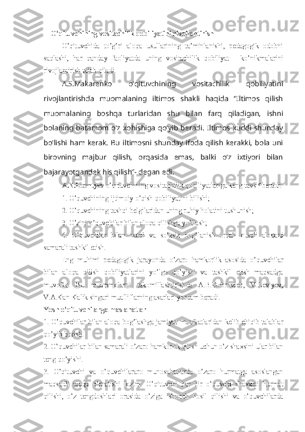 O’qituvchining vositachilik qobiliyatini rivojlantirish
O’qituvchida   to’g’ri   aloqa   usullarining   ta’minlanishi,   pedagogik   odobni
saqlashi,   har   qanday   faoliyatda   uning   vositachilik   qobiliyat   -   ko’nikmalarini
rivojlantirish talab qiladi.
A.S.Makarenko   o’qituvchining   vositachilik   qobiliyatini
rivojlantirishda   muomalaning   iltimos   shakli   haqida   “Iltimos   qilish
muomalaning   boshqa   turlaridan   shu   bilan   farq   qiladigan,   ishni
bolaning   batamom  o’z   xohishiga   qo’yib   beradi.   Iltimos   xuddi   shunday
bo’lishi   ham   kerak.   Bu   iltimosni   shunday   ifoda   qilish   kerakki,   bola   uni
birovning   majbur   qilish,   orqasida   emas,   balki   o’z   ixtiyori   bilan
bajarayotgandek his qilish”- degan edi. 
A.N.Leontyev  o’qituvchining vositachilik qobiliyatlariga keng tavsif beradi:
1. O’quvchining ijtimoiy o’qish qobiliyatini bilishi;
2. O’quvchining tashqi belgilaridan uning ruhiy holatini tushunish;
3. O’zini o’quvchilar bilan aloqa qilishga yo’llash;
4.   O’quvchilar   bilan   nutql   va   so’zsiz   bog’lanish   orqali   nutqli   aloqani
samarali tashkil etish.
Eng   muhimi   pedagogik   jarayonda   o’zaro   hamkorlik   asosida   o’quvchilar
bilan   aloqa   qilish   qobiliyatlarini   yo’lga   qo’yishi   va   tashkil   etish   maqsadga
muvofiq.   Bu   muammolarni   takomillashtirishda   A.B.Dobrovich,   V.Leviyev,
V.A.Kan-Kalik singari mualliflarning asarlari yordam beradi.
Yosh o’qituvchilarga maslahatlar
1. O’quvchilar bilan aloqa bog’lashga jamiyat manfaatlaridan kelib chiqib talablar
qo’yib borish.
2. O’quvchilar bilan samarali o’zaro hamkorlik qilish uchun o’z shaxsini ular bilan
teng qo’yishi. 
3.   O’qituvchi   va   o’quvchilararo   munosabatlarda   o’zaro   hurmatga   asoslangan
maqsadli   aloqa   o’rnatishi   lozim.   O’qituvchi   har   bir   o’quvchi   shaxsini   hurmat
qilishi,   o’z   tengdoshlari   orasida   o’ziga   ishonch   hosil   qilishi   va   o’quvchilarda 