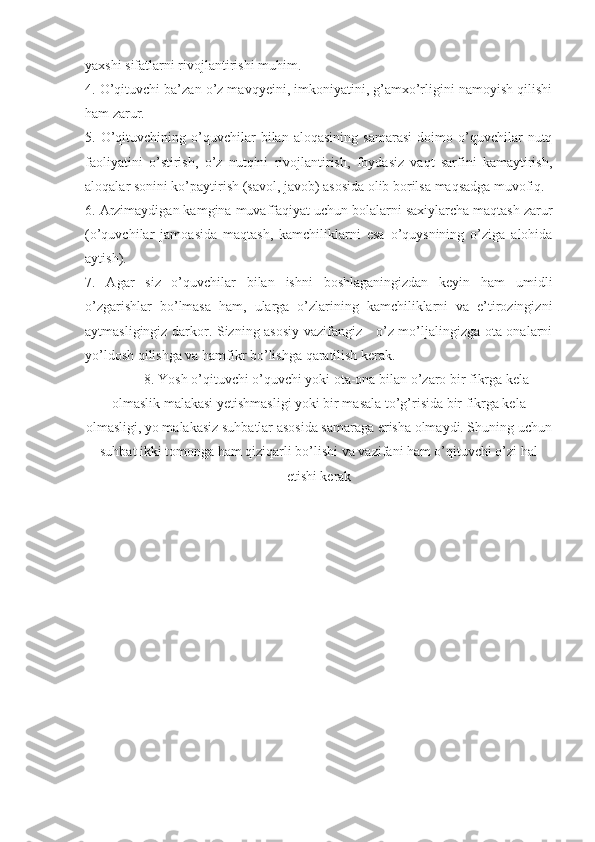 yaxshi sifatlarni rivojlantirishi muhim.
4. O’qituvchi ba’zan o’z mavqyeini, imkoniyatini, g’amxo’rligini namoyish qilishi
ham zarur.
5.  O’qituvchining  o’quvchilar   bilan   aloqasining   samarasi   doimo  o’quvchilar   nutq
faoliyatini   o’stirish,   o’z   nutqini   rivojlantirish,   foydasiz   vaqt   sarfini   kamaytirish,
aloqalar sonini ko’paytirish (savol, javob) asosida olib borilsa maqsadga muvofiq. 
6. Arzimaydigan kamgina muvaffaqiyat uchun bolalarni saxiylarcha maqtash zarur
(o’quvchilar   jamoasida   maqtash,   kamchiliklarni   esa   o’quysnining   o’ziga   alohida
aytish).
7.   Agar   siz   o’quvchilar   bilan   ishni   boshlaganingizdan   keyin   ham   umidli
o’zgarishlar   bo’lmasa   ham,   ularga   o’zlarining   kamchiliklarni   va   e’tirozingizni
aytmasligingiz darkor. Sizning asosiy vazifangiz - o’z mo’ljalingizga ota-onalarni
yo’ldosh qilishga va hamfikr bo’lishga qaratilish kerak.
8. Yosh o’qituvchi o’quvchi yoki ota-ona bilan o’zaro bir fikrga kela
olmaslik malakasi yetishmasligi yoki bir masala to’g’risida bir fikrga kela
olmasligi, yo malakasiz suhbatlar asosida samaraga erisha olmaydi. Shuning uchun
suhbat ikki tomonga ham qiziqarli bo’lishi va vazifani ham o’qituvchi o’zi hal
etishi kerak 