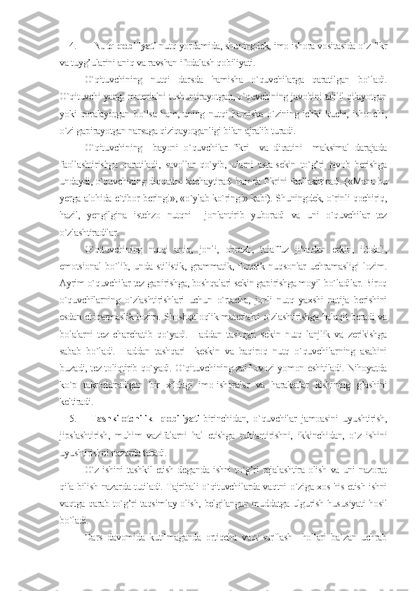 4.   Nutq qobiliyati -nutq yordamida, shuningdek, imo-ishora vositasida o`z fikr
va tuyg’ularini aniq va ravshan ifodalash qobiliyati. 
O`qituvchining   nutqi   darsda   hamisha   o`quvchilarga   qaratilgan   bo`ladi.
O`qituvchi yangi materialni tushuntirayotgan, o`quvchining javobini tahlil qilayotgan
yoki   qoralayotgan   bo`lsa   ham,   uning   nutqi   hamisha   o`zining   ichki   kuchi,   ishonchi,
o`zi gapirayotgan narsaga qiziqayotganligi bilan ajralib turadi. 
O`qituvchining     bayoni   o`quvchilar   fikri     va   diqatini     maksimal   darajada
faollashtirishga   qaratiladi,   savollar   qo`yib,   ularni   asta-sekin   to`g’ri   javob   berishga
undaydi, o`quvchining diqqatini kuchaytiradi hamda fikrini faollashtiradi. («Mana bu
yerga alohida e`tibor bering!», «o`ylab ko`ring!» kabi). Shuningdek, o`rinli qochiriq,
hazil,   yengilgina   istehzo   nutqni     jonlantirib   yuboradi   va   uni   o`quvchilar   tez
o`zlashtiradilar.
O`qituvchining   nutqi   aniq,   jonli,   obrazli,   talaffuz   jihatdan   erkin,   ifodali,
emotsional   bo`lib,   unda   stilistik,   grammatik,   fonetik   nuqsonlar   uchramasligi   lozim.
Ayrim o`quvchilar tez gapirishga, boshqalari sekin gapirishga moyil bo`ladilar. Biroq
o`quvchilarning   o`zlashtirishlari   uchun   o`rtacha,   jonli   nutq   yaxshi   natija   berishini
esdan chiqarmaslik lozim. Shoshqaloqlik materialni o`zlashtirishga halaqit beradi va
bolalarni   tez   charchatib   qo`yadi.   Haddan   tashqari   sekin   nutq   lanjlik   va   zerikishga
sabab   bo`ladi.   Haddan   tashqari     keskin   va   baqiroq   nutq   o`quvchilarning   asabini
buzadi, tez toliqtirib qo`yadi. O`qituvchining zaif ovozi yomon eshitiladi. Nihoyatda
ko`p   takrorlanadigan   bir   xildagi   imo-ishoralar   va   harakatlar   kishining   g’ashini
keltiradi.
5. Tashkilotchilik     qobiliyati -birinchidan,   o`quvchilar   jamoasini   uyushtirish,
jipslashtirish,   muhim   vazifalarni   hal   etishga   ruhlantirishni,   ikkinchidan,   o`z   ishini
uyushtirishni nazarda tutadi.
O`z   ishini   tashkil   etish   deganda   ishni   to`g’ri   rejalashtira   olish   va   uni   nazorat
qila bilish nazarda tutiladi. Tajribali o`qituvchilarda vaqtni o`ziga xos his etish-ishni
vaqtga qarab to`g’ri taqsimlay olish, belgilangan muddatga ulgurish hususiyati hosil
bo`ladi.
Dars   davomida   kutilmaganda   ortiqcha   vaqt   sarflash     hollari   ba`zan   uchrab 