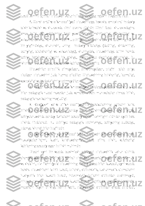 turadi. Ammo tajribali o`qituvchi zarur hollarda darsning  rejasini o`zgartira oladi.
6 .   Obro`   orttira   olish   qobiliyati -o`quvchilarga   bevosita   emotsional-irodaviy
ta`sir   ko`rsatish   va   shu   asosda   obro`   qozona   olishdir.   Obro`   faqat     shu   asosdagina
emas,   balki   o`qituvchilarning   fanni   yaxshi   bilishi,   mehribonligi,   nazokatliligi   va
xokazolar asosida ham qozoniladi. Bu qobiliyat o`qituvchi shaxsiy sifatlarining butun
bir   yig’indisiga,   chunonchi,   uning     irodaviy   sifatlariga   (dadilligi,   chidamliligi,
qat`iyligi,   talabchanligi   va   xokazolarga),   shuningdek,   o`quvchilarga   ta`lim   hamda
tarbiya   berish   mas`uliyatini   his   etishga,   o`zining   xaq   ekanligiga   ishonishga,   bu
ishonchni o`quvchilarga etkaza olish kabilarga ham bog’liq.
O`quvchilar   qo`pollik   qilmaydigan,   qo`rqitmaydigan,   to`g’ri     talab   qo`ya
oladigan   o`qituvchini   juda   hurmat   qiladilar.   O`qituvchining   bo`shanligi,   laqmaligi,
savotsizligi va irodasizligini yoqtirmaydilar.
7.   To`g’ri     muomala   qila   olish   qobiliyati -bolalarga   yaqinlasha   olish,     ular
bilan   pedagogik   nuqtai   nazardan   juda   samarali   o`zaro   munosabatlar   o`rnata   bilish,
pedagogik nazokatning mavjudligi.
8.   Kelajakni   ko`ra   bilish   qobiliyati -o`z   harakatlarining   oqibatini   ko`ra
bilishda,   o`quvchining   kelgusida   qanday   odam   bo`lishini   tasavvur   qila   olishida,
tarbiyalanuvchida qanday fazilatlarni taraqqiy ettirish lozimligini oldindan aytib bera
olishda   ifodalanadi.   Bu   qobiliyat   pedagogik   optimizmga,   tarbiyaning   qudratiga,
odamga ishonch bilan bog’liqdir.
9 . Diqqatni taqsimlay olish qobiliyati   - o`qituvchi uchun diqqatning barcha
hususiyatlari-hajmi,   kuchi,   ko`chuvchanligi,   idora   qilina   olishi,   safarbarligi
kabilarning taraqqiy etgan bo`lishi muhimdir.
Diqatni   ayni   bir   vaqtda   taqsimlash   qobiliyati   o`qituvchilik   uchun   alohida
ahamiyat kasb etadi. Qobiliyatli, tajribali o`qituvchi materialni bayon qilish mazmuni
va shaklini, o`z fikrini (yoki o`quvchining fikrini) diqqat bilan kuzatadi, ayni vaqtda
barcha   o`quvchilarni   ko`rib   turadi,   toliqish,   e`tiborsizlik,   tushunmaslik   alomatlarini
hushyorlik   bilan   kuzatib   boradi,   intizomsizlik   hollarini   e`tibordan   qochirmaydi,
nihoyat   o`z   xatti-harakatlarini   ham   kuzatib   boradi.   Tajribasiz   o`qituvchi   ko`pincha
materialni   bayon   qilishga   berilib   ketib,   o`quvchilarni   e`tibordan   chetda   qoldiradi; 