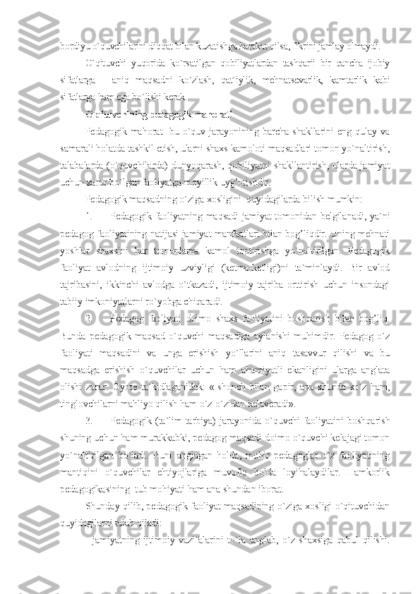 bordiyu o`quvchilarini diqqat bilan kuzatishga harakat qilsa, fikrini jamlay olmaydi.
O`qituvchi   yuqorida   ko`rsatilgan   qobiliyatlardan   tashqarii   bir   qancha   ijobiy
sifatlarga   -   aniq   maqsadni   ko`zlash,   qat`iylik,   mehnatsevarlik,   kamtarlik   kabi
sifatlarga ham ega bo`lishi kerak. 
O`qituvchining pedagogik mahorati
Pedagogik mahorat-  bu o`quv jarayonining barcha  shakllarini  eng qulay va
samarali holatda tashkil etish, ularni shaxs kamoloti maqsadlari tomon yo`naltirish,
talabalarda (o`quvchilarda) dunyoqarash, qobiliyatni shakllantirish, ularda jamiyat
uchun zarur bo`lgan faoliyatga moyillik uyg’otishdir. 
Pedagogik maqsadning o`ziga xosligini  quyidagilarda bilish mumkin:
1. Pedagogik faoliyatning maqsadi jamiyat tomonidan belgilanadi, ya`ni
pedagog faoliyatining natijasi jamiyat manfaatlari bilan bog’liqdir. Uning mehnati
yoshlar   shaxsini   har   tomonlama   kamol   toptirishga   yo`naltirilgan.   Pedagogik
faoliyat   avlodning   ijtimoiy   uzviyligi   (ketma-ketligi)ni   ta`minlaydi.   Bir   avlod
tajribasini,   ikkinchi   avlodga   o`tkazadi,   ijtimoiy   tajriba   orttirish   uchun   insondagi
tabiiy imkoniyatlarni ro`yobga chiqaradi.
2. Pedagog   faoliyati   doimo   shaxs   faoliyatini   boshqarish   bilan   bog’liq.
Bunda   pedagogik   maqsad   o`quvchi   maqsadiga   aylanishi   muhimdir.   Pedagog   o`z
faoliyati   maqsadini   va   unga   erishish   yo`llarini   aniq   tasavvur   qilishi   va   bu
maqsadga   erishish   o`quvchilar   uchun   ham   ahamiyatli   ekanligini   ularga   anglata
olishi   zarur.   Gyote   ta`kidlaganidek:   «Ishonch   bilan   gapir,   ana   shunda   so`z   ham,
tinglovchilarni mahliyo qilish ham o`z-o`zidan kelaveradi».
3. Pedagogik (ta`lim-tarbiya)  jarayonida  o`quvchi  faoliyatini  boshqarish
shuning uchun ham murakkabki, pedagog maqsadi doimo o`quvchi kelajagi tomon
yo`naltirilgan   bo`ladi.   Buni   anglagan   holda,   mohir   pedagoglar   o`z   faoliyatining
mantiqini   o`quvchilar   ehtiyojlariga   muvofiq   holda   loyihalaydilar.   Hamkorlik
pedagogikasining  tub mohiyati ham ana shundan iborat.
Shunday qilib, pedagogik faoliyat maqsadining o`ziga xosligi o`qituvchidan
quyidagilarni talab qiladi:
-   jamiyatning   ijtimoiy   vazifalarini   to`la   anglab,   o`z   shaxsiga   qabul   qilishi. 