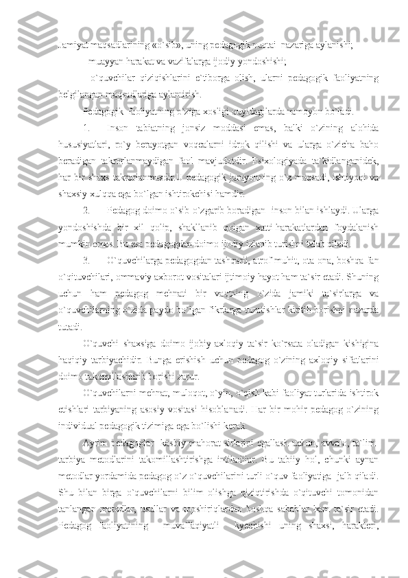 Jamiyat maqsadlarining «o`sib», uning pedagogik nuqtai  nazariga aylanishi;
- muayyan harakat va vazifalarga ijodiy yondoshishi;
-   o`quvchilar   qiziqishlarini   e`tiborga   olish,   ularni   pedagogik   faoliyatning
belgilangan maqsadlariga aylantirish.
Pedagogik  faoliyatning o`ziga xosligi quyidagilarda namoyon bo`ladi.
1. Inson   tabiatning   jonsiz   moddasi   emas,   balki   o`zining   alohida
hususiyatlari,   ro`y   berayotgan   voqealarni   idrok   qilishi   va   ularga   o`zicha   baho
beradigan   takrorlanmaydigan   faol   mavjudotdir.   Psixologiyada   ta`kidlanganidek,
har   bir   shaxs   takrorlanmasdir.U   pedagogik  jarayonning   o`z   maqsadi,   ishtiyoqi   va
shaxsiy xulqqa ega bo`lgan ishtirokchisi hamdir.
2. Pedagog doimo o`sib-o`zgarib boradigan  inson bilan ishlaydi. Ularga
yondoshishda   bir   xil   qolip,   shakllanib   qolgan   xatti-harakatlardan   foydalanish
mumkin emas.  Bu esa pedagogdan doimo ijodiy izlanib turishni talab qiladi.
3. O`quvchilarga pedagogdan tashqarii, atrof muhit, ota-ona, boshqa fan
o`qituvchilari, ommaviy axborot vositalari ijtimoiy hayot ham ta`sir etadi. Shuning
uchun   ham   pedagog   mehnati   bir   vaqtning   o`zida   jamiki   ta`sirlarga   va
o`quvchilarning o`zida paydo bo`lgan fikrlarga tuzatishlar kiritib borishni nazarda
tutadi.
O`quvchi   shaxsiga   doimo   ijobiy-axloqiy   ta`sir   ko`rsata   oladigan   kishigina
haqiqiy   tarbiyachidir.   Bunga   erishish   uchun   pedagog   o`zining   axloqiy   sifatlarini
doimo takomillashtirib borishi zarur.
O`quvchilarni mehnat, muloqot, o`yin, o`qish kabi faoliyat turlarida ishtirok
etishlari   tarbiyaning   asosiy   vositasi   hisoblanadi.   Har   bir   mohir   pedagog   o`zining
individual pedagogik tizimiga ega bo`lishi kerak.
Ayrim  pedagoglar    kasbiy   mahorat   sirlarini  egallash   uchun,  avvalo,  ta`lim-
tarbiya   metodlarini   takomillashtirishga   intiladilar.   Bu   tabiiy   hol,   chunki   aynan
metodlar yordamida pedagog o`z o`quvchilarini turli o`quv faoliyatiga  jalb qiladi.
Shu   bilan   birga   o`quvchilarni   bilim   olishga   qiziqtirishda   o`qituvchi   tomonidan
tanlangan   metodlar,   usullar   va   topshiriqlardan   boshqa   sabablar   ham   ta`sir   etadi.
Pedagog   faoliyatining     muvaffaqiyatli     kyechishi   uning   shaxsi,   harakteri, 