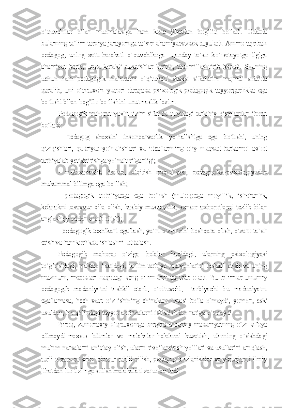 o`quvchilar   bilan   muomalasiga   ham   ko`p   jihatdan   bog’liq   bo`ladi.   Odatda
bularning ta`lim-tarbiya jarayoniga ta`siri ahamiyatsizdek tuyuladi. Ammo tajribali
pedagog,   uning   xatti-harakati   o`quvchilarga     qanday   ta`sir   ko`rsatayotganligiga
ahamiyat   berib,   unga   kerakli   tuzatishlar   kiritib,   takomillashtirib   boradi.   Shuning
uchun   ham   pedagogik   mahoratni   o`qituvchi   shaxsi   sifatlarini   majmui   sifatida
qaralib,   uni   o`qituvchi   yuqori   darajada   psixologik-pedagogik   tayyorgarlikka   ega
bo`lishi bilan bog’liq bo`lishini unutmaslik lozim.
Pedagogik mahorat yaxlit tizim sifatida quyidagi tarkibiy qismlardan iborat
bo`ladi:
-   pedagog   shaxsini   insonparvarlik   yo`nalishiga   ega   bo`lishi,   uning
qiziqishlari,   qadriyat   yo`nalishlari   va   ideallarining   oliy   maqsad-barkamol   avlod
tarbiyalab yetishtirishga yo`naltirilganligi;
-   mutaxassislik   fanlari,   o`qitish   metodikasi,   pedagogika-psixologiyadan
mukammal bilimga ega bo`lish;
-   pedagogik   qobiliyatga   ega   bo`lish   (muloqotga   moyillik,   ishchanlik,
kelajakni   tasavvur   qila   olish,   kasbiy   mustaqillik,   sensor   axborotlarni   tezlik   bilan
anglash (yuzidan o`qib olish);
- pedagogik texnikani egallash, ya`ni o`z-o`zini boshqara olish, o`zaro ta`sir
etish va hamkorlikda ishlashni uddalash.
Pedagogik   mahorat   o`ziga   bolalar   haqidagi,   ularning   psixologiyasi
to`g’risidagi,   maktab   haqidagi,   ta`lim-tarbiya   jarayonlarini   tashkil   etish   va   uning
mazmuni,   metodlari   haqidagi   keng   bilimlarni   qamrab   oladi.   Bu   bilimlar   umumiy
pedagogik   madaniyatni   tashkil   etadi,   o`qituvchi,     tarbiyachi   bu   madaniyatni
egallamasa,   hech   vaqt   o`z   ishining   chinakam   ustasi   bo`la   olmaydi,   yomon,   eski
usuldan, bir qolipdagi tayyor andozalarni ishlatishdan nariga o`tmaydi.
Biroq,   zamonaviy   o`qituvchiga   birgina   umumiy   madaniyatning   o`zi   kifoya
qilmaydi-maxsus   bilimlar   va   malakalar-bolalarni   kuzatish,   ularning   o`sishdagi
muhim narsalarni aniqlay olish, ularni rivojlantirish yo`llari va usullarini aniqlash,
turli o`zaro ta`sirini chuqur tahlil qilish, pedagogik izlanishlar va yutuqlarni ilmiy
jihatdan bir tizimga solish malakalari zarur bo`ladi. 