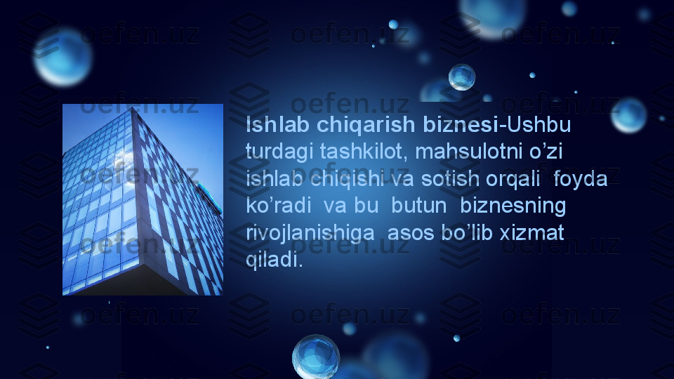 Ishlab chiqarish biznesi -Ushbu  
turdagi tashkilot, mahsulotni o’zi  
ishlab chiqishi va sotish orqali  foyda 
ko’radi  va bu  butun  biznesning  
rivojlanishiga  asos bo’lib xizmat 
qiladi. 