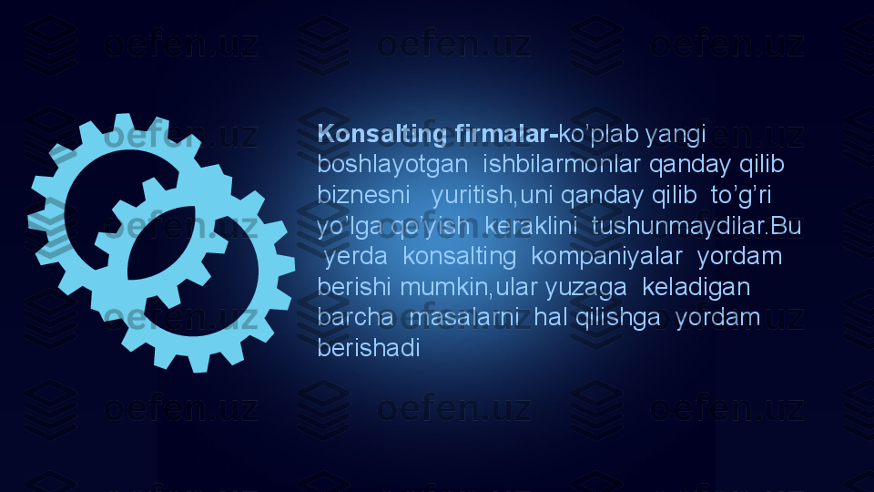 Konsalting firmalar- ko’plab yangi 
boshlayotgan  ishbilarmonlar qanday qilib  
biznesni   yuritish,uni qanday qilib  to’g’ri  
yo’lga qo’yish  keraklini  tushunmaydilar.Bu 
 yerda  konsalting  kompaniyalar  yordam 
berishi mumkin,ular yuzaga  keladigan  
barcha  masalarni  hal qilishga  yordam 
berishadi 