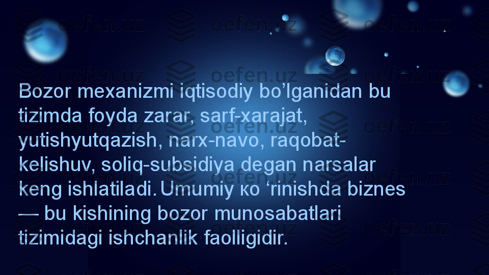 Bozor mexanizmi iqtisodiy bo’lganidan bu 
tizimda foyda zarar, sarf-xarajat, 
yutishyutqazish, narx-navo, raqobat-
kelishuv, soliq-subsidiya degan narsalar 
keng ishlatiladi.   Umumiy ко ‘rinishda biznes
— bu kishining bozor munosabatlari 
tizimidagi ishchanlik faolligidir. 