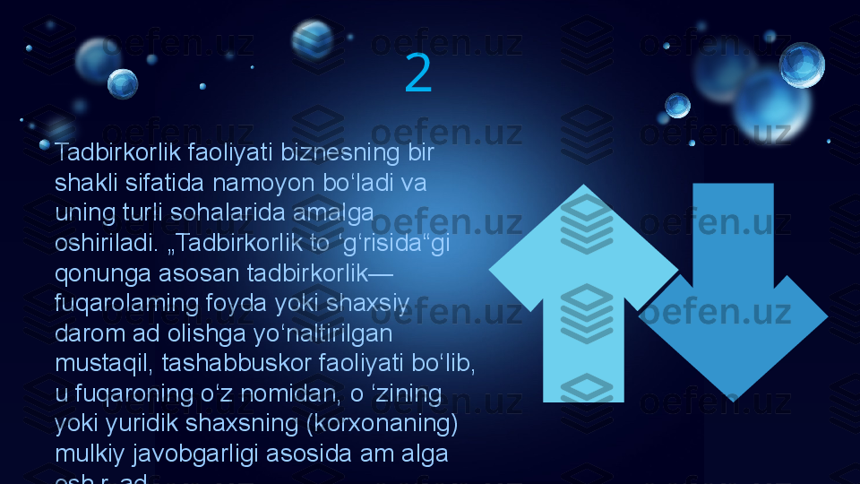 Tadbirkorlik faoliyati biznesning bir 
shakli sifatida namoyon bo‘ladi va 
uning turli sohalarida amalga 
oshiriladi. „Tadbirkorlik to ‘g‘risida“gi 
qonunga asosan tadbirkorlik—
fuqarolaming foyda yoki shaxsiy 
darom ad olishga yo‘naltirilgan 
mustaqil, tashabbuskor faoliyati bo‘lib, 
u fuqaroning o‘z nomidan, o ‘zining 
yoki yuridik shaxsning (korxonaning) 
mulkiy javobgarligi asosida am alga 
oshiriladi.  2 