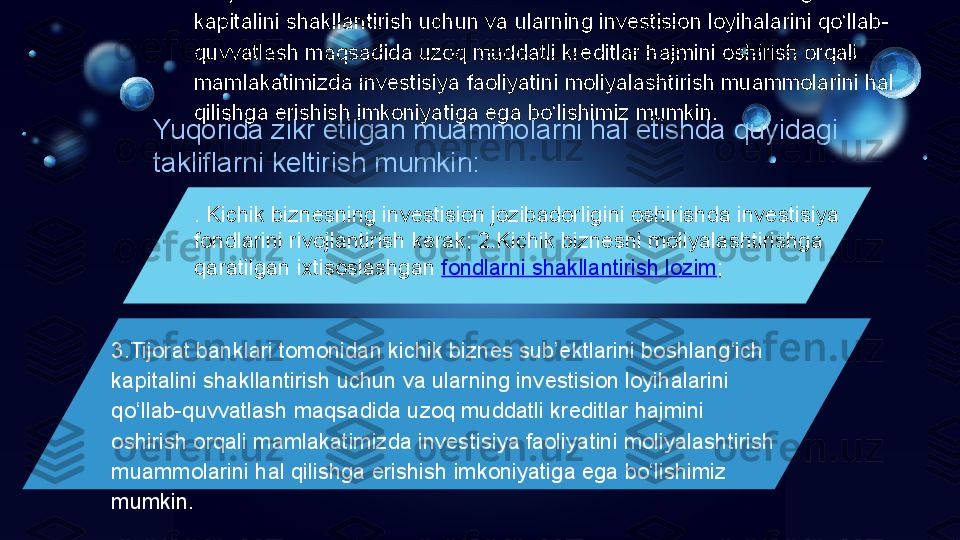 Yuqorida zikr etilgan muammolarni hal etishda quyidagi 
takliflarni keltirish mumkin: 
. Kichik biznesning investision jozibadorligini oshirishda investisiya 
fondlarini rivojlantirish kerak; 2.Kichik biznesni moliyalashtirishga 
qaratilgan ixtisoslashgan  fondlarni shakllantirish lozim ;3.Tijorat banklari tomonidan kichik biznes sub’ektlarini boshlang‘ich 
kapitalini shakllantirish uchun va ularning investision loyihalarini qo‘llab-
quvvatlash maqsadida uzoq muddatli kreditlar hajmini oshirish orqali 
mamlakatimizda investisiya faoliyatini moliyalashtirish muammolarini hal 
qilishga erishish imkoniyatiga ega bo‘lishimiz mumkin. 
3.Tijorat banklari tomonidan kichik biznes sub’ektlarini boshlang‘ich 
kapitalini shakllantirish uchun va ularning investision loyihalarini 
qo‘llab-quvvatlash maqsadida uzoq muddatli kreditlar hajmini 
oshirish orqali mamlakatimizda investisiya faoliyatini moliyalashtirish 
muammolarini hal qilishga erishish imkoniyatiga ega bo‘lishimiz 
mumkin.  