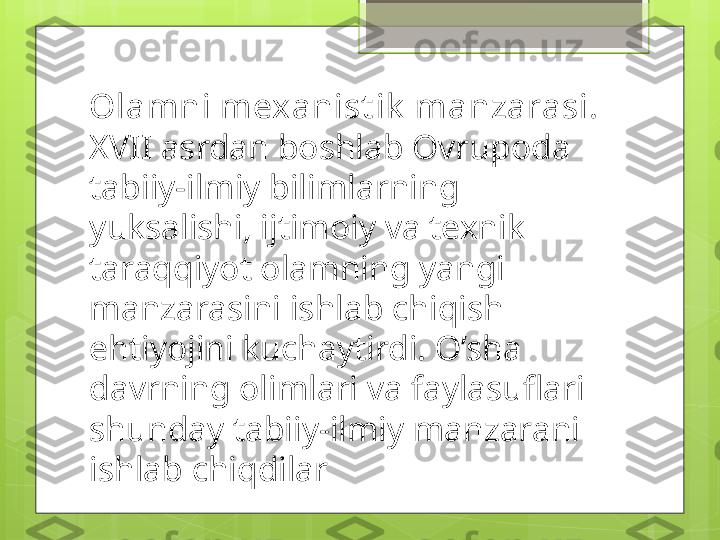 Olamni mexanist ik  manzarasi. 
XVII asrdan boshlab Ovrupoda 
tabiiy-ilmiy bilimlarning 
yuksalishi, ijtimoiy va texnik 
taraqqiyot olamning yangi 
manzarasini ishlab chiqish 
ehtiyojini kuchaytirdi. O’sha 
davrning olimlari va faylasuflari 
shunday tabiiy-ilmiy manzarani 
ishlab chiqdilar                                             