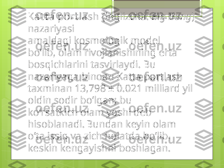 Kat t a port lash  (inglizcha:  Big Bang ) 
nazariyasi 
amaldagi kosmologik model 
boʻlib, olam rivojlanishining erta 
bosqichlarini tasvirlaydi. Bu 
nazariyaga binoan Katta portlash 
taxminan 13,798 ± 0.021 milliard yil 
oldin sodir boʻlgan; bu 
koʻrsatkich olam yoshi deb 
hisoblanadi.  
Bundan keyin olam 
oʻta issiq va zich holatda boʻlib, 
keskin kengayishni boshlagan.                                             