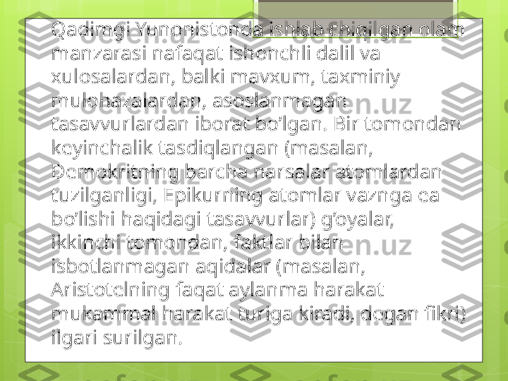 Qadimgi Yunonistonda ishlab chiqilgan olam 
manzarasi nafaqat ishonchli dalil va 
xulosalardan, balki mavxum, taxminiy 
mulohazalardan, asoslanmagan 
tasavvurlardan iborat bo’lgan. Bir tomondan 
keyinchalik tasdiqlangan (masalan, 
Demokritning barcha narsalar atomlardan 
tuzilganligi, Epikurning atomlar vaznga ea 
bo’lishi haqidagi tasavvurlar) g’oyalar, 
ikkinchi tomondan, faktlar bilan 
isbotlanmagan aqidalar (masalan, 
Aristotelning faqat aylanma harakat 
mukammal harakat turiga kiradi, degan fikri) 
ilgari surilgan.                                             