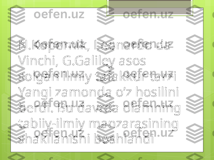 N.Kopernik, Leonardo da 
Vinchi, G.Galiley asos 
solgan ilmiy tafakkur tarzi 
Yangi zamonda o’z hosilini 
berdi. Bu davrda olamning 
tabiiy-ilmiy manzarasining 
shakllanishi boshlandi                                             