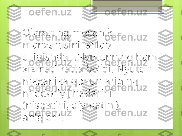 Olamning mexanik 
manzarasini ishlab 
chiqishda I.Nyutonning ham 
xizmati katta bo’ldi. Nyuton 
mexanika qonunlarining 
miqdoriy jihatlarini 
(nisbatini, qiymatini) 
aniqladi.                                             