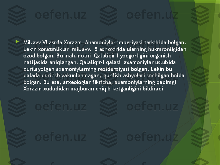 
Mil.avv VI asrda Xorazm  Ahamoniylar imperiyasi tarkibida bolgan. 
Lekin xorazmliklar  mil.avv.  5 asr oxirida ularning hukmronligidan 
ozod bolgan. Bu malumotni  Qalaliqir I yodgorligini organish 
natijasida aniqlangan. Qalaliqir-I qalasi  axamoniylar uslubida 
qurilayotgan axamoniylarning rezidensiyasi bolgan. Lekin bu 
qalada qurilish yakunlanmagan, qurilish ashyolari sochilgan holda 
bolgan. Bu esa, arxeologlar fikricha, axamoniylarning qadimgi 
Xorazm xududidan majburan chiqib ketganligini bildiradi                 