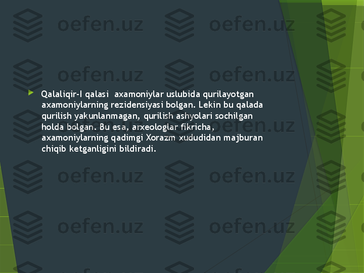 
Qalaliqir-I qalasi  axamoniylar uslubida qurilayotgan 
axamoniylarning rezidensiyasi bolgan. Lekin bu qalada 
qurilish yakunlanmagan, qurilish ashyolari sochilgan 
holda bolgan. Bu esa, arxeologlar fikricha, 
axamoniylarning qadimgi Xorazm xududidan majburan 
chiqib ketganligini bildiradi.                 