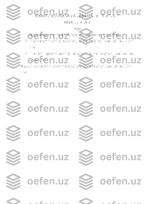 MAVZU: MODDALAR ALMASHINUVI BUZILISHI
KASALLIKLARI 
Reja:
1. A-gipovitaminozning klinik belgilari, davolash va oldini olish.
2. D-gipovitaminozning   sabablari,   klinik   belgilari,   davolash   va   oldini
olish
3. Tokoferol   yetishmovchiligi   sabablari,   klinik   belgilari,   davolash   va
oldini olish 
V guruh  gipovitaminozlarining sabablari, klinik belgilari, davolash va oldini 
olish 