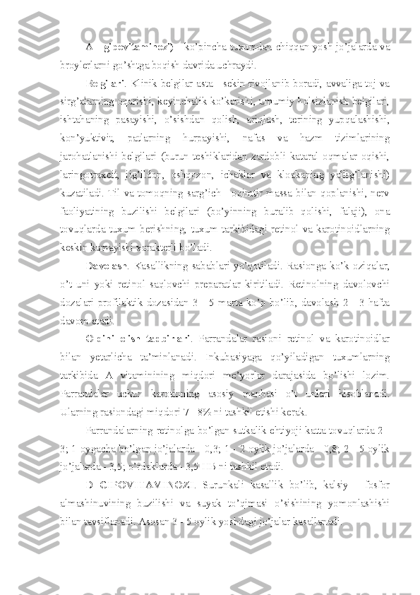 A - gipovitaminozi)   - ko’pincha tuxumdan chiqqan yosh jo’jalarda va
broylerlarni go’shtga boqish davrida uchraydi. 
Belgilari . Klinik belgilar asta - sekin rivojlanib boradi, avvaliga toj va
sirg’alarning oqarishi, keyinchalik ko’karishi, umumiy holsizlanish belgilari,
ishtahaning   pasayishi,   o’sishdan   qolish,   ariqlash,   terining   yupqalashishi,
kon’yuktivit,   patlarning   hurpayishi,   nafas   va   hazm   tizimlarining
jarohatlanishi   belgilari   (burun   teshiklaridan   zardobli   kataral   oqmalar   oqishi,
laringotraxeit,   jig’ildon,   oshqozon,   ichaklar   va   kloakaning   yallig’lanishi)
kuzatiladi. Til va tomoqning sarg’ich - oqimtir massa bilan qoplanishi, nerv
faoliyatining   buzilishi   belgilari   (bo’yinning   buralib   qolishi,   falaji),   ona
tovuqlarda   tuxum   berishning,   tuxum   tarkibidagi   retinol   va   karotinoidlarning
keskin kamayishi xarakterli bo’ladi.
Davolash .   Kasallikning   sabablari   yo’qotiladi.   Rasionga   ko’k   oziqalar,
o’t   uni   yoki   retinol   saqlovchi   preparatlar   kiritiladi.   Retinolning   davolovchi
dozalari   profilaktik   dozasidan   3   -   5   marta   ko’p   bo’lib,   davolash   2   -   3   hafta
davom etadi. 
Oldini   olish   tadbirlari .   Parrandalar   rasioni   retinol   va   karotinoidlar
bilan   yetarlicha   ta’minlanadi.   Inkubasiyaga   qo’yiladigan   tuxumlarning
tarkibida   A   vitaminining   miqdori   me’yorlar   darajasida   bo’lishi   lozim.
Parrandalar   uchun   karotinning   asosiy   manbasi   o’t   unlari   hisoblanadi.
Ularning rasiondagi miqdori 7 - 8% ni tashkil etishi kerak.
Parrandalarning retinolga bo’lgan sutkalik ehtiyoji katta tovuqlarda 2 -
3; 1 oygacha bo’lgan jo’jalarda - 0,3; 1 - 2 oylik jo’jalarda - 0,8; 2 - 5 oylik
jo’jalarda - 3,5; o’rdaklarda - 3,5 HB ni tashkil etadi. 
D   GIPOVITAMINOZI .   Surunkali   kasallik   bo’lib,   kalsiy   -   fosfor
almashinuvining   buzilishi   va   suyak   to’qimasi   o’sishining   yomonlashishi
bilan tavsiflanadi. Asosan 3 - 5 oylik yoshdagi jo’jalar kasallanadi.  