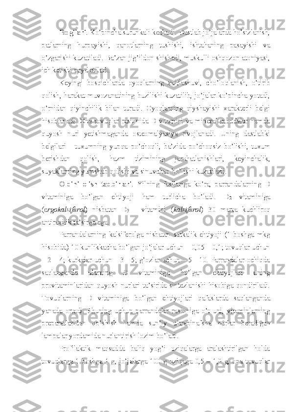 Belgilari . Ko’pincha surunkali kechadi. Dastlab jo’jalarda holsizlanish,
patlarning   hurpayishi,   qanotlarning   tushishi,   ishtahaning   pasayishi   va
o’zgarishi kuzatiladi. Ba’zan jig’ildon shishadi, muskulli oshqozon atoniyasi,
ich ketishi qayd etiladi. 
Keyingi   bosqichlarda   oyoqlarning   zaiflashuvi,   cho’loqlanish,   o’tirib
qolish, harakat muvozanatining buzilishi kuzatilib, jo’jalar ko’pincha yotadi,
o’rnidan   qiyinchilik   bilan   turadi.   Oyoqlarning   qiyshayishi   xarakterli   belgi
hisoblanadi. Ona  tovuqlar rasionida D vitamini  va  mineral moddalar hamda
quyosh   nuri   yetishmaganda   osteomalyasiya   rivojlanadi.   Uning   dastlabki
belgilari   -   tuxumning   yupqa   po’choqli,   ba’zida   po’choqsiz   bo’lishi,   tuxum
berishdan   qolish,   hazm   tizimining   jarohatlanishlari,   keyinchalik,
suyaklarning yumshab qolishi va sinuvchan bo’lishi kuzatiladi. 
Oldini   olish   tadbirlari .   Yilning   fasllariga   ko’ra,   parrandalarning   D
vitaminiga   bo’lgan   ehtiyoji   ham   turlicha   bo’ladi.   D
2   vitaminiga
(e rgokalsiferol )   nisbatan   D
3   -   vitamini   ( kalsiferol )   30   marta   kuchliroq
antiraxitik ta’sirga ega. 
Parrandalarning   kalsiferolga   nisbatan   sutkalik   ehtiyoji   (1   boshga   mkg
hisobida) 10 kunlikkacha bo’lgan jo’jalar uchun – 0,05 – 0,1; tovuqlar uchun
– 2 – 4; kurkalar uchun – 3 - 5; g’ozlar uchun – 5 - 10. Parrandalar ochiqda
saqlanganda   ularning   D   vitaminiga   bo’lgan   ehtiyojlari   uning
provitaminlaridan   quyosh   nurlari   ta’sirida   sintezlanishi   hisobiga   qondiriladi.
Tovuqlarning   D   vitaminiga   bo’lgan   ehtiyojlari   qafaslarda   saqlanganda
yanada   ortadi.   Shuning   uchun   parrandalar   rasioniga   o’t   uni,   vitaminlarning
preparatlaridan   qo’shish   hamda   sun’iy   ultrabinafsha   nurlar   beradigan
lampalar yordamida nurlantirish lozim bo’ladi.
Profilaktik   maqsadda   baliq   yog’i   oziqalarga   aralashtirilgan   holda
tovuqlarga 1 boshga 1 g, jo’jalarga 100 g oziqaga 0,5 – 1,0 g, ona tovuqlar 