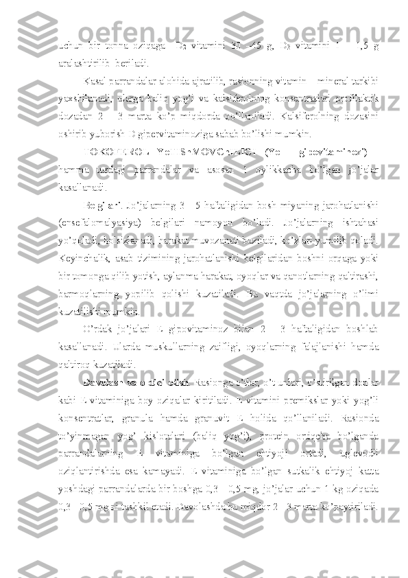 uchun   bir   tonna   oziqaga     D
2   vitamini   30   –45   g,   D
3   vitamini   1   –   1,5   g
aralashtirilib  beriladi. 
Kasal parrandalar alohida ajratilib, rasionning vitamin – mineral tarkibi
yaxshilanadi,   ularga   baliq   yog’i   va   kalsiferolning   konsentratlari   profilaktik
dozadan   2   –   3   marta   ko’p   miqdorda   qo’llaniladi.   Kalsiferolning   dozasini
oshirib yuborish D gipervitaminoziga sabab bo’lishi mumkin.
TOKOFEROL   YeTIShMOVChILIGI   (Ye   -   gipovitaminozi)   -
hamma   turdagi   parrandalar   va   asosan   1   oylikkacha   bo’lgan   jo’jalar
kasallanadi. 
Belgilari .  Jo’jalarning   3  -   5  haftaligidan   bosh   miyaning   jarohatlanishi
(ensefalomalyasiya)   belgilari   namoyon   bo’ladi.   Jo’jalarning   ishtahasi
yo’qoladi, holsizlanadi, harakat muvozanati buziladi, ko’zlari yumilib qoladi.
Keyinchalik,   asab   tizimining   jarohatlanishi   belgilaridan   boshni   orqaga   yoki
bir tomonga qilib yotish, aylanma harakat, oyoqlar va qanotlarning qaltirashi,
barmoqlarning   yopilib   qolishi   kuzatiladi.   Bu   vaqtda   jo’jalarning   o’limi
kuzatilishi mumkin. 
O’rdak   jo’jalari   E   gipovitaminoz   bilan   2   -   3   haftaligidan   boshlab
kasallanadi.   Ularda   muskullarning   zaifligi,   oyoqlarning   falajlanishi   hamda
qaltiroq kuzatiladi. 
Davolash va oldini olish . Rasionga o’tlar, o’t unlari, o’stirilgan donlar
kabi   E   vitaminiga   boy   oziqalar   kiritiladi.   E   vitamini   premikslar   yoki   yog’li
konsentratlar,   granula   hamda   granuvit   E   holida   qo’llaniladi.   Rasionda
to’yinmagan   yog’   kislotalari   (baliq   yog’i),   protein   ortiqcha   bo’lganda
parrandalarning   E   vitaminiga   bo’lgan   ehtiyoji   ortadi,   uglevodli
oziqlantirishda   esa   kamayadi.   E   vitaminiga   bo’lgan   sutkalik   ehtiyoj   katta
yoshdagi parrandalarda bir boshga 0,3 - 0,5 mg, jo’jalar uchun 1 kg oziqada
0,3 - 0,5 mg ni tashkil etadi. Davolashda bu miqdor 2 - 3 marta ko’paytiriladi. 