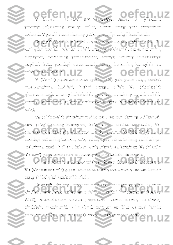 V   GURUHI   GIPOVITAMINOZLARI .   Asosan   3   oylikkacha
yoshdagi   jo’jalarning   kasalligi   bo’lib,   barcha   turdagi   yosh   parrandalar
rasionida V guruhi vitaminlarining yetishmovchiligi tufayli kasallanadi. 
Belgilari . V guruhi vitaminlari yetishmovchiligida jo’jalarning 15 - 20
kunligidan boshlab o’sishdan qolishi, umumiy holsizlanish, pat va parlarning
hurpayishi,   ishtahaning   yomonlashishi,   diareya,   umumiy   intoksikasiya
belgilari,   katta   yoshdagi   parrandalarda   tuxum   berishning   kamayishi   va
holsizlanish kuzatiladi. 
V
1   (tiamin)   gipovitaminozida   oyoqlar   falaji   yoki   yarim   falaji,   harakat
muvozanatining   buzilishi,   boshni   orqaga   qilish;   V
2   (riboflavin)
gipovitaminozda  umumiy  holsizlanish,  oyoq  barmoqlarining  buralib  qolishi,
anemiya,   dermatitlar,   ko’zning   xiralashishi   va   vaskulyarizasiyasi   (qontalash
ko’z);
V
6   (piridoksin)   gipovitaminozida   oyoq   va   qanotlarning   zaiflashuvi,
nerv   qo’zg’alishining   kuchayishi,   ko’z,   kloaka   atrofida   dermatitlar;   V
3 -
(pantoten   kislotasi)   gipovitaminozida   terining   quruq   bo’lishi,   bo’yinda   va
boshdagi   patlarning   tushishi,   ko’z,   quloq,   oyoq   ostida   terining   qalinlashgan
joylarining   paydo   bo’lishi,   ba’zan   kon’yunktivit   va   keratitlar;   V
5   (nikotin
kislotasi)  gipovitaminozida teri funksiyasining buzilishi, dermatitlar; 
PP -  gipovitaminozida og’iz bo’shlig’ida va tilda o’zgarishlar (qora til);
V
12  (sianokobalamin)  gipovitaminozida anemiya va umumiy rezistentlikning
pasayishi belgilari xarakterli bo’ladi. 
Davolash .   Rasionga   hayvonot   olamidan   olinadigan   va   yashil   oziqalar
kiritiladi,   oziqalarga   achitqilar   qo’shiladi,   asidofilli   preparatlar   (PABK,
ABK),   vitaminlarning   sintetik   preparatlari:   tiamin   bromid,   riboflavin,
piridoksin,   nikotinamid,   xolin-xlorid,   pantoten   va   folat   kislotasi   hamda
polivitaminlar (multivit, chiktonik) tavsiyanomasiga asosan ishlatiladi.  