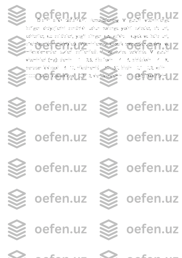 Oldini   olish   tadbirlari .   Parrandalarning   V   guruhi   vitaminlariga
bo’lgan   ehtiyojlarini   qondirish   uchun   rasionga   yashil   oziqalar,   o’t   uni,
achitqilar,   sut   qoldiqlari,   yog’i   olingan   sut,   go’sht   -   suyak   va   baliq   uni,
o’stirilgan   donlar   kiritiladi.   Vitaminlarning   sintetik   preparatlari,   makro-   va
mikroelementlar   tuzlari   qo’llaniladi.   1   kg   oziqa   tarkibida   V   guruhi
vitaminlari   (mg):   tiamin   –   1   -   2,5,   riboflavin   –   4   -   6,   piridoksin   –   4   -   8,
pantoten  kislotasi –  6 -10, nikotinamid  – 30  - 50,  biotin -  0,1  - 0,2,  xolin  –
1000 - 2000, folat kislotasi - 0,6 - 2, sianokobalamin – 10 - 15 bo’lishi lozim. 