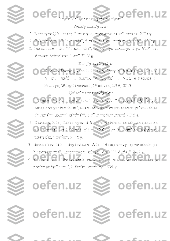 Foydalanilgan adabiyotlar ro’yxati
Asosiy adabiyotlar
1. Norboyev Q.N. boshq. “Ichki yuqumsiz kasalliklar”, darslik. 2007 y.
2. Bakulin V.A. “Bolezni ptis”, darslik, Sankt-Peterburg. VNIVIP 2006g.
3. Bessarobov   i   dr.   “Bolezni   ptis”,   uchebnoye   posobiye   dlya   VUZ   ov.
Moskva, izdatelstvo “Lan” 2007 g.
Xorijiy adabiyotlar
1. David E. Swayne, John R. Glisson, Larry R. McDougald, Lisa K.
Nolan,   David   L.   Suarez,   Venugopal   L.   Nair,   «Diseases   of
Poultry», Wiley-Blackwell; 13 edition, USA, 2013.
Qo’shimcha adabiyotlar
1. Ermatov   Yu.A.,   Davlatov.R.B   va   boshq.   “Parrandachilik   fermer,
dehqon va yordamchi xo’jaliklarida tuxum va parrandalar go’shti ishlab
chiqarishni takomillashtirish”, qo’llanma Samarqand-2016 y.
2. Davlatov   R.B.,   Eshbo’riyev   B.M.   “Parrandalarni   asrash,   oziqlantirish
va   ularning   kasalliklarini   oldini   olish   hamda   davolash   bo’yicha”
tavsiyalar, Toshkent 2016 y.
3. Bessarobov   B.F.,   Baydevlatov   A.B.   “Resepturnыy   spravochnik   po
boleznyam ptis”, uchebnoye posobiye, MKIPP “Mariya” 1992 g.
4. Korovin   R.N.   “Spravochnik   veterinarnogo   vracha   ptisevodcheskogo
predpriyatiya” tom-1,2. Sankt-Peterburg. 1995 g. 