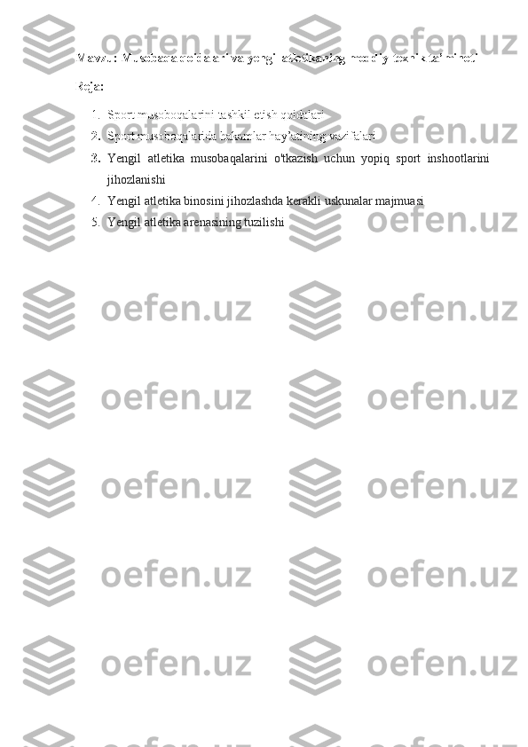 Mavzu:   Musоbаqа qоidаlаri vа yengil аtlеtikаning mоddiy-tехnik tа’minоti
Reja:
1. Sport musoboqalarini tashkil etish qoidalari
2. Sport musoboqalarida hakamlar hay’atining vazifalari
3. Yengil   atletika   musobaqalarini   o'tkazish   uchun   yopiq   sport   inshootlarini
jihozlanishi
4. Yengil atletika binosini jihozlashda kerakli uskunalar majmuasi
5. Yengil atletika arenasining tuzilishi 