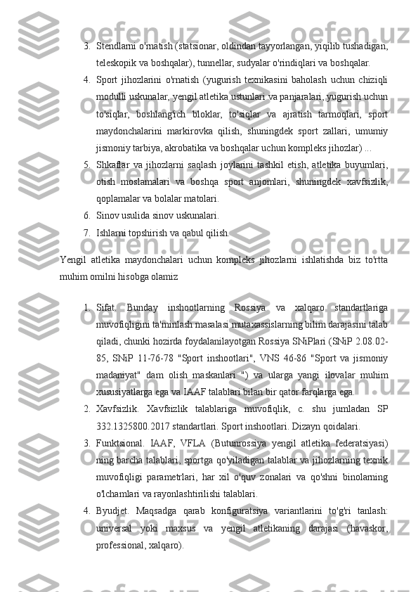 3. Stendlarni o'rnatish (statsionar, oldindan tayyorlangan, yiqilib tushadigan,
teleskopik va boshqalar), tunnellar, sudyalar o'rindiqlari va boshqalar.
4. Sport   jihozlarini   o'rnatish   (yugurish   texnikasini   baholash   uchun   chiziqli
modulli uskunalar, yengil atletika ustunlari va panjaralari, yugurish uchun
to'siqlar,   boshlang'ich   bloklar,   to'siqlar   va   ajratish   tarmoqlari,   sport
maydonchalarini   markirovka   qilish,   shuningdek   sport   zallari,   umumiy
jismoniy tarbiya, akrobatika va boshqalar uchun kompleks jihozlar) ...
5. Shkaflar   va   jihozlarni   saqlash   joylarini   tashkil   etish,   atletika   buyumlari,
otish   moslamalari   va   boshqa   sport   anjomlari,   shuningdek   xavfsizlik,
qoplamalar va bolalar matolari.
6. Sinov usulida sinov uskunalari.
7. Ishlarni topshirish va qabul qilish.
Yengil   atletika   maydonchalari   uchun   kompleks   jihozlarni   ishlatishda   biz   to'rtta
muhim omilni hisobga olamiz
1. Sifat.   Bunday   inshootlarning   Rossiya   va   xalqaro   standartlariga
muvofiqligini ta'minlash masalasi mutaxassislarning bilim darajasini talab
qiladi, chunki hozirda foydalanilayotgan Rossiya SNiPlari (SNiP 2.08.02-
85,   SNiP   11-76-78   "Sport   inshootlari",   VNS   46-86   "Sport   va   jismoniy
madaniyat"   dam   olish   maskanlari   ")   va   ularga   yangi   ilovalar   muhim
xususiyatlarga ega va IAAF talablari bilan bir qator farqlarga ega.
2. Xavfsizlik.   Xavfsizlik   talablariga   muvofiqlik,   c.   shu   jumladan   SP
332.1325800.2017 standartlari.  Sport inshootlari. Dizayn qoidalari.
3. Funktsional.   IAAF,   VFLA   (Butunrossiya   yengil   atletika   federatsiyasi)
ning barcha talablari, sportga qo'yiladigan talablar va jihozlarning texnik
muvofiqligi   parametrlari,   har   xil   o'quv   zonalari   va   qo'shni   binolarning
o'lchamlari va rayonlashtirilishi talablari.
4. Byudjet.   Maqsadga   qarab   konfiguratsiya   variantlarini   to'g'ri   tanlash:
universal   yoki   maxsus   va   yengil   atletikaning   darajasi   (havaskor,
professional, xalqaro). 