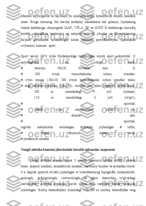 Maxsus tayyorgarlik va tajribasiz bu omillarni to'g'ri birlashtirish deyarli mumkin
emas.   Bizga   ishoning:   biz   barcha   tashkiliy   masalalarni   hal   qilamiz,   loyihaning
texnik talablariga, shuningdek IAAF, VFLA, SP va GOST R talablariga muvofiq
kerakli   uskunalarni   tanlaymiz   va   natijada   turli   xil   jihozlar   va   inventarlarning
ko'plab   guruhlarini   birlashtirgan   holda   vakolatli   spetsifikatsiyani   (qadoqlash
ro'yxatini) tuzamiz. sport.
Sport   saroyi   1974   yilda   foydalanishga   topshirilgan   noyob   sport   inshootidir.   U
quyidagilarni   o'z   ichiga   oladi:
#   basseyn   50x20,   bo'laklar   soni   -   8;
#   200   o'rinli   tomoshabinlar   uchun   stendlar;
#   o'yin   xonasi   (30x18)   200   o'rinli   tomoshabinlar   uchun   stendlar   bilan;
#   engil   atletika   maydoni   (36x126),   sintetik   çim   bilan   yugurish   yo'lakchalari:
-   200   m   uzunlikdagi   4   yo'l   (aylana);
-   110   m   uzunlikdagi   3   yo'l   (to'g'ri);
#   sportzal;
#   ikkita   o'yin   maydonchasi   (32x15.5   m);
#   kurash   zali;
#   sportzal;
tegishli   mahsulotlar   sotiladigan   do'konlar   joylashgan   #   lobbi;
#   shkaf,   kiyinish   xonasi,   dush;
# yordamchi xonalar
Yengil atletika binosini jihozlashda kerakli uskunalar majmuasi
Yengil   atletika   arenasi   binosi   3   qavatli   ma'muriy   blokni   (AHB),   podval
bilan, saqlash xonalari, almashtirish xonalari, ma'muriy binolar va arenadan iborat.
6 a. kapital qurilish ob'ekti joylashgan er uchastkasining topografik, muhandislik-
geologik,   gidrogeologik,   meteorologik   va   iqlim   sharoitlari   to'g'risidagi
ma'lumotlar;   Atletika   arenasini   qurish   uchun   bino   maydoni   shahar   tumanida
joylashgan.   Boltiq   balandliklari   tizimidagi   +74,200   m   mutlaq   balandlikka   teng 