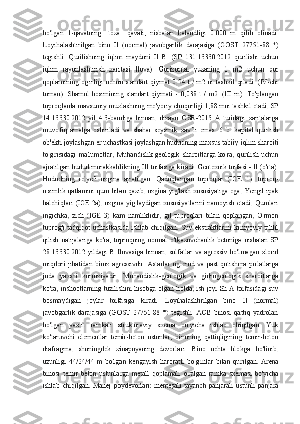 bo'lgan   1-qavatning   "toza"   qavati,   nisbatan   balandligi   0.000   m   qilib   olinadi.
Loyihalashtirilgan   bino   II   (normal)   javobgarlik   darajasiga   (GOST   27751-88   *)
tegishli.   Qurilishning   iqlim   maydoni   II   B.   (SP   131.13330.2012   qurilishi   uchun
iqlim   rayonlashtirish   xaritasi   Ilova).   Gorizontal   yuzaning   1   m2   uchun   qor
qoplamining  og'irligi   uchun   standart   qiymat   0,24  t   /   m2   ni   tashkil   qiladi.  (IV-chi
tuman).   Shamol   bosimining   standart   qiymati   -   0,038   t   /   m2.   (III   rn).   To'plangan
tuproqlarda mavsumiy muzlashning me'yoriy chuqurligi 1,88 mni tashkil etadi, SP
14.13330.2012   yil   4.3-bandiga   binoan,   dizayn   OSR-2015   A   turidagi   xaritalarga
muvofiq   amalga   oshiriladi   va   shahar   seysmik   xavfli   emas.   6   b.   kapital   qurilish
ob'ekti joylashgan er uchastkasi joylashgan hududning maxsus tabiiy-iqlim sharoiti
to'g'risidagi   ma'lumotlar;   Muhandislik-geologik   sharoitlarga   ko'ra,   qurilish   uchun
ajratilgan hudud murakkablikning III toifasiga kiradi. Geotexnik toifasi - II (o'rta).
Hududning   relyefi   ozgina   ajratilgan.   Qadoqlangan   tuproqlar   (IGE   1):   tuproq-
o'simlik qatlamini qum bilan qazib, ozgina yig'lash xususiyatiga ega;  Yengil ipak
balchiqlari (IGE 2a), ozgina yig'laydigan xususiyatlarini namoyish etadi; Qumlari
ingichka,   zich   (IGE   3)   kam   namliklidir,   gil   tuproqlari   bilan   qoplangan;   O'rmon
tuprog'i  tadqiqot  uchastkasida   ishlab  chiqilgan.  Suv  ekstraktlarini  kimyoviy  tahlil
qilish   natijalariga   ko'ra,   tuproqning   normal   o'tkazuvchanlik   betoniga   nisbatan   SP
28.13330.2012   yildagi   B   Ilovasiga   binoan,   sulfatlar   va   agressiv   bo'lmagan   xlorid
miqdori   jihatidan   biroz   agressivdir.   Astarlar   uglerod   va   past   qotishma   po'latlarga
juda   yaxshi   korroziyadir.   Muhandislik-geologik   va   gidrogeologik   sharoitlarga
ko'ra, inshootlarning tuzilishini hisobga olgan holda, ish joyi Sh-A toifasidagi suv
bosmaydigan   joylar   toifasiga   kiradi.   Loyihalashtirilgan   bino   II   (normal)
javobgarlik   darajasiga   (GOST   27751-88   *)   tegishli.   ACB   binosi   qattiq   yadrolari
bo'lgan   yaxlit   ramkali   strukturaviy   sxema   bo'yicha   ishlab   chiqilgan.   Yuk
ko'taruvchi   elementlar   temir-beton   ustunlar,   binoning   qattiqligining   temir-beton
diafragma,   shuningdek   zinapoyaning   devorlari.   Bino   uchta   blokga   bo'linib,
uzunligi   44/24/44   m   bo'lgan   kengayish   haroratli   bo'g'inlar   bilan   qurilgan.   Arena
binosi   temir   beton   ustunlarga   metall   qoplamali   o'ralgan   ramka   sxemasi   bo'yicha
ishlab   chiqilgan.   Manej   poydevorlari:   menteşali   tayanch   panjarali   ustunli   panjara 