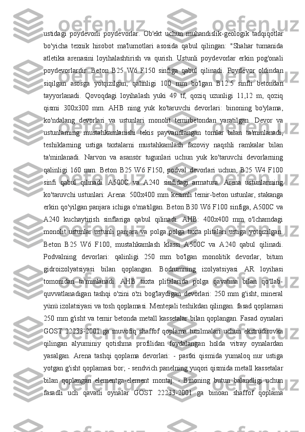 ustidagi   poydevorli   poydevorlar.   Ob'ekt   uchun   muhandislik-geologik   tadqiqotlar
bo'yicha   texnik   hisobot   ma'lumotlari   asosida   qabul   qilingan:   "Shahar   tumanida
atletika   arenasini   loyihalashtirish   va   qurish.   Ustunli   poydevorlar   erkin   pog'onali
poydevorlardir.   Beton   B25   W6   F150   sinfiga   qabul   qilinadi.   Poydevor   oldindan
siqilgan   asosga   yotqizilgan,   qalinligi   100   mm   bo'lgan   B12.5   sinfli   betondan
tayyorlanadi.   Qovoqdagi   loyihalash   yuki   49   tf,   qoziq   uzunligi   11,12   m,   qoziq
qismi   300x300   mm.   AHB   ning   yuk   ko'taruvchi   devorlari:   binoning   bo'ylama,
ko'ndalang   devorlari   va   ustunlari   monolit   temirbetondan   yaratilgan.   Devor   va
ustunlarning   mustahkamlanishi   tekis   payvandlangan   tomlar   bilan   ta'minlanadi,
teshiklarning   ustiga   taxtalarni   mustahkamlash   fazoviy   naqshli   ramkalar   bilan
ta'minlanadi.   Narvon   va   asansör   tugunlari   uchun   yuk   ko'taruvchi   devorlarning
qalinligi   160   mm.   Beton   B25   W6   F150,   podval   devorlari   uchun,   B25   W4   F100
sinfi   qabul   qilinadi.   A500C   va   A240   sinfidagi   armatura.   Arena   ustunlarining
ko'taruvchi  ustunlari:  Arena:  500x400 mm  kesimli  temir-beton ustunlar, stakanga
erkin qo'yilgan panjara ichiga o'rnatilgan. Beton B30 W6 F100 sinfiga, A500C va
A240   kuchaytirish   sinflariga   qabul   qilinadi.   AHB:   400x400   mm   o'lchamdagi
monolit   ustunlar   ustunli   panjara   va   polga   polga   taxta   plitalari   ustiga   yotqizilgan.
Beton   B25   W6   F100,   mustahkamlash   klassi   A500C   va   A240   qabul   qilinadi.
Podvalning   devorlari:   qalinligi   250   mm   bo'lgan   monolitik   devorlar,   bitum
gidroizolyatsiyasi   bilan   qoplangan.   Bodrumning   izolyatsiyasi   AR   loyihasi
tomonidan   ta'minlanadi.   AHB   taxta   plitalarida   polga   qavatma   bilan   qo'llab-
quvvatlanadigan   tashqi   o'zini   o'zi   bog'laydigan   devorlari:   250   mm   g'isht,   mineral
yünü izolatsiyasi va tosh qoplamasi. Menteşali teshikdan qilingan. fasad qoplamasi
250 mm g'isht va temir betonda metall kassetalar bilan qoplangan. Fasad oynalari
GOST   22233-2001   ga   muvofiq   shaffof   qoplama   tuzilmalari   uchun   ekstrudirovka
qilingan   alyuminiy   qotishma   profilidan   foydalangan   holda   vitray   oynalardan
yasalgan.   Arena   tashqi   qoplama   devorlari:   -   pastki   qismida   yumaloq   nur   ustiga
yotgan g'isht qoplamasi bor; - sendvich panelning yuqori qismida metall kassetalar
bilan   qoplangan   elementga-element   montaj.   -   Binoning   butun   balandligi   uchun
fasadli   uch   qavatli   oynalar   GOST   22233-2001   ga   binoan   shaffof   qoplama 