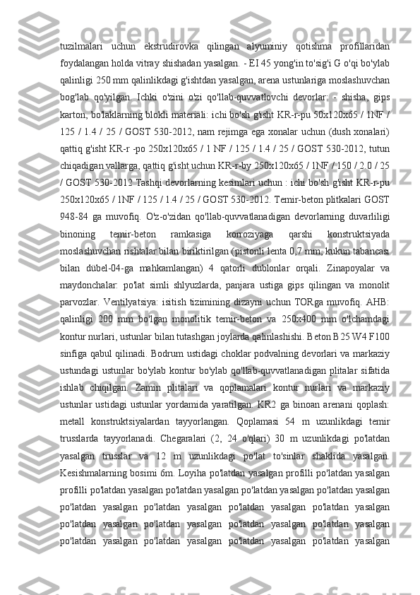 tuzilmalari   uchun   ekstrudirovka   qilingan   alyuminiy   qotishma   profillaridan
foydalangan holda vitray shishadan yasalgan. - EI 45 yong'in to'sig'i G o'qi bo'ylab
qalinligi 250 mm qalinlikdagi g'ishtdan yasalgan, arena ustunlariga moslashuvchan
bog'lab   qo'yilgan.   Ichki   o'zini   o'zi   qo'llab-quvvatlovchi   devorlar:   -   shisha,   gips
karton, bo'laklarning blokli materiali: ichi bo'sh g'isht KR-r-pu 50x120x65 / 1NF /
125 / 1.4 / 25 / GOST 530-2012, nam rejimga ega xonalar uchun (dush xonalari)
qattiq g'isht KR-r -po 250x120x65 / 1 NF / 125 / 1.4 / 25 / GOST 530-2012, tutun
chiqadigan vallarga, qattiq g'isht uchun KR-r-by 250x120x65 / 1NF / 150 / 2.0 / 25
/ GOST 530-2012 Tashqi devorlarning kesimlari uchun : ichi bo'sh g'isht KR-r-pu
250x120x65 / 1NF / 125 / 1.4 / 25 / GOST 530-2012. Temir-beton plitkalari GOST
948-84   ga   muvofiq.   O'z-o'zidan   qo'llab-quvvatlanadigan   devorlarning   duvarliligi
binoning   temir-beton   ramkasiga   korroziyaga   qarshi   konstruktsiyada
moslashuvchan rishtalar bilan biriktirilgan (pistonli lenta 0,7 mm, kukun tabancası
bilan   dübel-04-ga   mahkamlangan)   4   qatorli   dublonlar   orqali.   Zinapoyalar   va
maydonchalar:   po'lat   simli   shlyuzlarda,   panjara   ustiga   gips   qilingan   va   monolit
parvozlar.   Ventilyatsiya:   isitish   tizimining   dizayni   uchun   TORga   muvofiq.   AHB:
qalinligi   200   mm   bo'lgan   monolitik   temir-beton   va   250x400   mm   o'lchamdagi
kontur nurlari, ustunlar bilan tutashgan joylarda qalinlashishi. Beton B25 W4 F100
sinfiga qabul qilinadi. Bodrum ustidagi choklar podvalning devorlari va markaziy
ustundagi   ustunlar  bo'ylab  kontur  bo'ylab  qo'llab-quvvatlanadigan  plitalar   sifatida
ishlab   chiqilgan.   Zamin   plitalari   va   qoplamalari   kontur   nurlari   va   markaziy
ustunlar   ustidagi   ustunlar   yordamida   yaratilgan.   KR2   ga   binoan   arenani   qoplash:
metall   konstruktsiyalardan   tayyorlangan.   Qoplamasi   54   m   uzunlikdagi   temir
trusslarda   tayyorlanadi.   Chegaralari   (2,   24   o'qlari)   30   m   uzunlikdagi   po'latdan
yasalgan   trusslar   va   12   m   uzunlikdagi   po'lat   to'sinlar   shaklida   yasalgan.
Kesishmalarning bosimi 6m. Loyiha po'latdan yasalgan profilli po'latdan yasalgan
profilli po'latdan yasalgan po'latdan yasalgan po'latdan yasalgan po'latdan yasalgan
po'latdan   yasalgan   po'latdan   yasalgan   po'latdan   yasalgan   po'latdan   yasalgan
po'latdan   yasalgan   po'latdan   yasalgan   po'latdan   yasalgan   po'latdan   yasalgan
po'latdan   yasalgan   po'latdan   yasalgan   po'latdan   yasalgan   po'latdan   yasalgan 