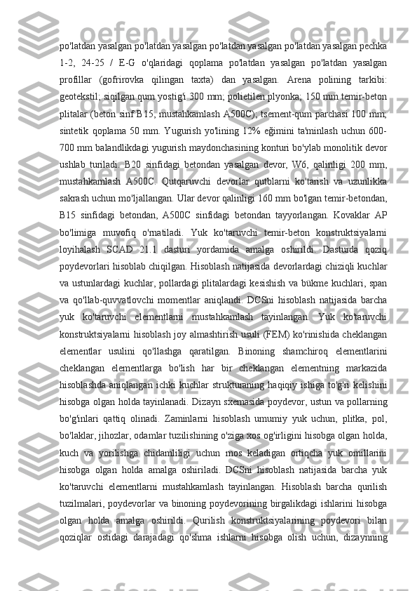 po'latdan yasalgan po'latdan yasalgan po'latdan yasalgan po'latdan yasalgan pechka
1-2,   24-25   /   E-G   o'qlaridagi   qoplama   po'latdan   yasalgan   po'latdan   yasalgan
profillar   (gofrirovka   qilingan   taxta)   dan   yasalgan.   Arena   polining   tarkibi:
geotekstil; siqilgan qum yostig'i 300 mm; polietilen plyonka; 150 mm temir-beton
plitalar (beton sinf B15, mustahkamlash A500C); tsement-qum parchasi 100 mm;
sintetik   qoplama   50   mm.   Yugurish   yo'lining   12%   eğimini   ta'minlash   uchun   600-
700 mm balandlikdagi yugurish maydonchasining konturi bo'ylab monolitik devor
ushlab   turiladi.   B20   sinfidagi   betondan   yasalgan   devor,   W6,   qalinligi   200   mm,
mustahkamlash   A500C.   Qutqaruvchi   devorlar   qutblarni   ko'tarish   va   uzunlikka
sakrash uchun mo'ljallangan. Ular devor qalinligi 160 mm bo'lgan temir-betondan,
B15   sinfidagi   betondan,   A500C   sinfidagi   betondan   tayyorlangan.   Kovaklar   AP
bo'limiga   muvofiq   o'rnatiladi.   Yuk   ko'taruvchi   temir-beton   konstruktsiyalarni
loyihalash   SCAD   21.1   dasturi   yordamida   amalga   oshirildi.   Dasturda   qoziq
poydevorlari hisoblab chiqilgan. Hisoblash natijasida devorlardagi chiziqli kuchlar
va ustunlardagi kuchlar, pollardagi plitalardagi kesishish va bükme kuchlari, span
va   qo'llab-quvvatlovchi   momentlar   aniqlandi.   DCSni   hisoblash   natijasida   barcha
yuk   ko'taruvchi   elementlarni   mustahkamlash   tayinlangan.   Yuk   ko'taruvchi
konstruktsiyalarni hisoblash joy almashtirish usuli (FEM) ko'rinishida cheklangan
elementlar   usulini   qo'llashga   qaratilgan.   Binoning   shamchiroq   elementlarini
cheklangan   elementlarga   bo'lish   har   bir   cheklangan   elementning   markazida
hisoblashda   aniqlangan   ichki   kuchlar   strukturaning  haqiqiy   ishiga   to'g'ri   kelishini
hisobga olgan holda tayinlanadi. Dizayn sxemasida poydevor, ustun va pollarning
bo'g'inlari   qattiq   olinadi.   Zaminlarni   hisoblash   umumiy   yuk   uchun,   plitka,   pol,
bo'laklar, jihozlar, odamlar tuzilishining o'ziga xos og'irligini hisobga olgan holda,
kuch   va   yorilishga   chidamliligi   uchun   mos   keladigan   ortiqcha   yuk   omillarini
hisobga   olgan   holda   amalga   oshiriladi.   DCSni   hisoblash   natijasida   barcha   yuk
ko'taruvchi   elementlarni   mustahkamlash   tayinlangan.   Hisoblash   barcha   qurilish
tuzilmalari, poydevorlar  va binoning poydevorining birgalikdagi  ishlarini hisobga
olgan   holda   amalga   oshirildi.   Qurilish   konstruktsiyalarining   poydevori   bilan
qoziqlar   ostidagi   darajadagi   qo'shma   ishlarni   hisobga   olish   uchun,   dizaynning 