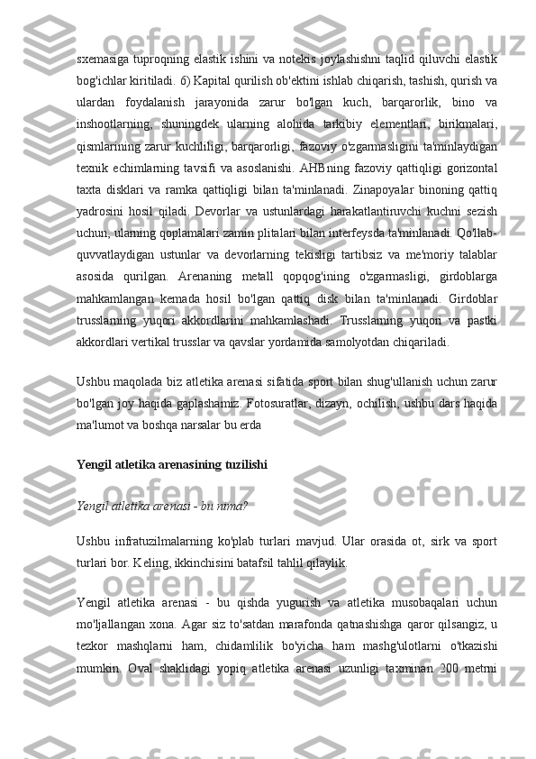 sxemasiga   tuproqning  elastik  ishini  va  notekis  joylashishni  taqlid  qiluvchi  elastik
bog'ichlar kiritiladi. 6) Kapital qurilish ob'ektini ishlab chiqarish, tashish, qurish va
ulardan   foydalanish   jarayonida   zarur   bo'lgan   kuch,   barqarorlik,   bino   va
inshootlarning,   shuningdek   ularning   alohida   tarkibiy   elementlari,   birikmalari,
qismlarining   zarur   kuchliligi,   barqarorligi,   fazoviy   o'zgarmasligini   ta'minlaydigan
texnik   echimlarning   tavsifi   va   asoslanishi.   AHBning   fazoviy   qattiqligi   gorizontal
taxta   disklari   va   ramka   qattiqligi   bilan   ta'minlanadi.   Zinapoyalar   binoning   qattiq
yadrosini   hosil   qiladi.   Devorlar   va   ustunlardagi   harakatlantiruvchi   kuchni   sezish
uchun, ularning qoplamalari zamin plitalari bilan interfeysda ta'minlanadi. Qo'llab-
quvvatlaydigan   ustunlar   va   devorlarning   tekisligi   tartibsiz   va   me'moriy   talablar
asosida   qurilgan.   Arenaning   metall   qopqog'ining   o'zgarmasligi,   girdoblarga
mahkamlangan   kemada   hosil   bo'lgan   qattiq   disk   bilan   ta'minlanadi.   Girdoblar
trusslarning   yuqori   akkordlarini   mahkamlashadi.   Trusslarning   yuqori   va   pastki
akkordlari vertikal trusslar va qavslar yordamida samolyotdan chiqariladi.
Ushbu maqolada biz atletika arenasi sifatida sport bilan shug'ullanish uchun zarur
bo'lgan  joy haqida  gaplashamiz.  Fotosuratlar, dizayn,  ochilish,  ushbu  dars  haqida
ma'lumot va boshqa narsalar bu erda
Yengil atletika arenasining tuzilishi
Yengil atletika arenasi - bu nima?
Ushbu   infratuzilmalarning   ko'plab   turlari   mavjud.   Ular   orasida   ot,   sirk   va   sport
turlari bor. Keling, ikkinchisini batafsil tahlil qilaylik.
Yengil   atletika   arenasi   -   bu   qishda   yugurish   va   atletika   musobaqalari   uchun
mo'ljallangan   xona.   Agar   siz   to'satdan   marafonda   qatnashishga   qaror   qilsangiz,   u
tezkor   mashqlarni   ham,   chidamlilik   bo'yicha   ham   mashg'ulotlarni   o'tkazishi
mumkin.   Oval   shaklidagi   yopiq   atletika   arenasi   uzunligi   taxminan   200   metrni 