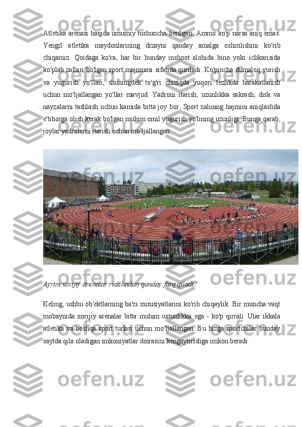 Atletika arenasi haqida umumiy tushuncha berilgan. Ammo ko'p narsa aniq emas.
Yengil   atletika   maydonlarining   dizayni   qanday   amalga   oshirilishini   ko'rib
chiqamiz.   Qoidaga   ko'ra,   har   bir   bunday   inshoot   alohida   bino   yoki   ichkarisida
ko'plab zallari bo'lgan sport majmuasi sifatida quriladi. Ko'pincha dumaloq yurish
va   yugurish   yo'llari,   shuningdek   to'g'ri   chiziqda   yuqori   tezlikda   harakatlanish
uchun   mo'ljallangan   yo'llar   mavjud.   Yadroni   itarish,   uzunlikka   sakrash,   disk   va
nayzalarni tashlash uchun kamida bitta joy bor. Sport zalining hajmini aniqlashda
e'tiborga olish kerak bo'lgan muhim omil yugurish yo'lining uzunligi. Bunga qarab,
joylar yadrolarni itarish uchun mo'ljallangan.
Ayrim xorijiy arenalar ruschadan qanday farq qiladi?
Keling, ushbu ob'ektlarning ba'zi xususiyatlarini ko'rib chiqaylik. Bir muncha vaqt
mobaynida  xorijiy  arenalar   bitta   muhim   ustunlikka   ega   -   ko'p   qirrali.  Ular   ikkala
atletika  va  boshqa   sport   turlari   uchun  mo'ljallangan.  Bu   bizga  sportchilar   bunday
saytda qila oladigan imkoniyatlar doirasini kengaytirishga imkon beradi. 