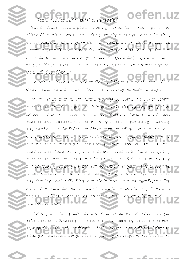 Sport musoboqalarini tashkil etish qoidalari
Yengil   atletika   musobaqalarini   quyidagi   tashkilotlar   tashkil   qi lishi   va
o’tkazishi   mumkin.   Davlat   tomonidan   (jismoniy   madaniyat   spo rt qo’mitalari,
sport   maktablari,   matbuot   uyushmalari   va   muassasalar   tomonidan).   Jamoatchilik
tomonidan   (sport   klublar,   havaskorlik   sport   jamiyatlari   va   sport   uyushmalari
tomonidan).   Bu   musobaqalar   yillik   t aqvim   (kalendar)   rejalardan   kelib
chiqqan,   Yuqori   tashkilotlar   tomonidan   tasdiqlangan   jismoniy   madaniyat   va
sport tadbirlari  o’tkaziladi. 
Musobaqa   o’tkazuvchi   tashkilot,   (MUT,   OPS)   musobaqa   nizomini   ishlab
chiqadi va tasdiqlaydi. Ularni o’tkazish sharoiti, joyi va  vaqtini aniqlaydi. 
Nizom   ishlab   chiqilib,   bir   qancha   yosh   yillik   davrda   bo’ladigan   taqvim
musobaqalar   bilan   qiziqadigan   tashkilotlarga   musobaqalarning   t ayyorgarligini   va
uzluksiz   o’tkazilishini   topshirishi   mumkin.   Masalan,   Davlat   sport   qo’mitasi,
musobaqalarni   rejalashtirgan   holda   viloyat   sport   qumitalariga   ularning
tayyorgarligi   va   o’tkazilishini   topshirish   mumkin:   Viloyat   sport   qo’mitasi   -
shaharlar sport ko’mitasiga hokazo. Sport qo’mita yoki viloyat jamoatchiligi MUT
nomidan   chiqib   musobaqalar   boshlangunga   qadar   tayyorgarliklarni   ko’radi:
musobaqalarni o’t kazilishida   javobgar   shaxslar   tayinlanadi,   Yuqori   darajadagi
musobaqalar   uchun   esa   tashkiliy   qo’mitalar   tuziladi.   Ko’p   hollarda   tashkiliy
qo’mita   mahalliy   hokimiyat   o’rinbosari   vasifasini   boshqaradi.   Xizmat   qilish   va
tashkillashtirishda   har   xil   vakillar   uning   tarkibiga   kiradi.   Sport   bazalarini
tayyorlanishiga javobgarlik tibbiy xizmat  ko’rsatish uchun javobgarlik, mahalliy
transport   vositalaridan   va   ov qatlanish   bilan   ta`minlash,   temir   yo’l   va   avia
chiptalari,   ishtirok   et uvchilarning   joylashishi,   ma`naviy-ma`rifiy   va   targ’ibot
tadbirlari v a hokazo. 
Tashkiliy  qo’mitaning tarkibida ichki  ishlar  nazorati  va bosh   xakam   faoliyat
ko’rsatishi   shart.   Musobaqa   boshlanishidan   bir   necha   oy   oldin   bosh   hakam
tayyorgarlik   ishlarini   boshlaydi.   Bosh   hakam   nomzodligini   hakamlar
kollegiyasi   prezidiumi   tavsiya   qiladi:   u   jismoniy   madaniyat   va   sport   qo’mitasi 