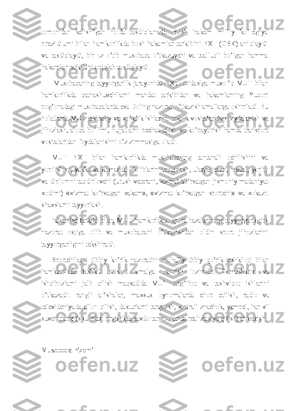 tomonidan   kelishilgan   holda   t asdiqlanadi.   Bosh   hakam   milliy   kollegiya
prezidiumi bilan h amkorlikda bosh hakamlar tarkibini BXT (GSK) aniqlaydi
va   tasdiqlaydi,   bir   oz   o’tib   musobaqa   o’tkazuvchi   va   taalluqli   bo’lgan   hamma
h akamlar tarkibini aniqlab tasdiqlaydi. 
Musobaqaning   tayyorgarlik   jarayonida   BXT   qoidasiga   muvofiq   MUT   bilan
hamkorlikda   qatnashuvchilarni   mandat   tarkibidan   va   hakamlarning   Yuqori
pog’onadagi musobaqalarda esa Doling nazorati o’tkazish amallarga oshiriladi. Bu
holatlarda MUT tashkiliy va xo’jalik ishlarini: texnik vositalaridan foydalanish va
jihozlash, aloqa bo’limi, hujjatlarni pechat  qilish va ko’paytirish hamda transport
vositalaridan  foydalanishni o’z zimmasiga oladi. 
MUT   BXT   bilan   hamkorlikda   musobaqaning   tantanali   ochilishini   va
yopilishini, yakka va komanda g’oliblarini taqdirlash, ularga jeton,   medal,  yorliq
va diplomni taqdirlovchi (urush veterani, xizmat ko’rsatgan   jismoniy madaniyat
xodimi)   «xizmat   ko’rsatgan   xakam»,   «xizmat   ko’rsatgan   sportchi»   va   xokazo
shaxslarni tayyorlash. 
hakamlar   tarkibi   bilan   MUT   hamkorlikda   sport   bazalarining   tayyorgarligini
nazorat   ostiga   olib   va   musobaqani   o’tkazishdan   oldin   sport   jihozlarini
tayyorgarligini tekshiradi. 
Sportchilarni   tibbiy   ko’rik   nazoratini   mahalliy   tbbiy   qo’rik   tashkiloti   bilan
hamkorlikda   tashkil   qilishni   amalga   oshirish   lozimdir.   Tomoshabin   va
ishqibozlarni   jalb   qilish   maqsadida   MUT   targ’ibot   va   tashviqot   ishlarini
o’tkazadi:   rangli   afishalar,   maxsus   oynomalarda   chop   etilish,   radio   va
televideniyada e`lon qilish, dasturlarni tarqatish, xotirali znachok, vempel, har xil
suvenirlarni (shu bilan birgalikda savdo tarmoqlarida realizatsiya qilish) chiqarish. 
Musoboqa nizomi 