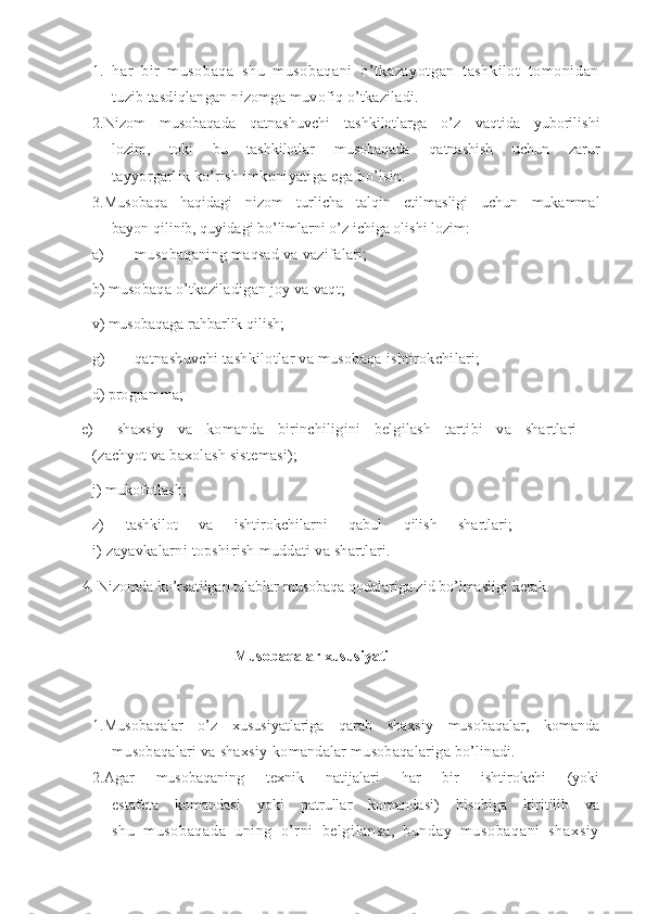 1. har   bir   musobaqa   shu   musobaqani   o’tkazayotgan   tashkilot   tomonidan
tuzib tasdiqlangan nizomga muvofiq o’tkaziladi. 
2. Nizom   musobaqada   qatnashuvchi   tashkilotlarga   o’z   vaqtida   yuborilishi
lozim,   toki   bu   tashkilotlar   musobaqada   qatnashish   uchun   zarur
tayyorgarlik ko’rish imkoniyatiga ega bo’lsin. 
3. Musobaqa   haqidagi   nizom   turlicha   talqin   etilmasligi   uchun   mukammal
bayon qilinib, quyidagi bo’limlarni o’z ichiga olishi lozim:
a)   musobaqaning maqsad va vazifalari;
b)  musobaqa o’tkaziladigan joy va vaqt;
v)  musobaqaga rahbarlik qilish;
g)   qatnashuvchi tashkilotlar va musobaqa ishtirokchilari;
d)  programma;
e)   shaxsiy   va   komanda   birinchiligini   belgilash   tartibi   va   shartlari
(zachyot va baxolash sistemasi);
j)  mukofotlash;
z)   tashkilot   va   ishtirokchilarni   qabul   qilish   shartlari;
i) zayavkalarni topshirish muddati va shartlari. 
4. Nizomda ko’rsatilgan talablar musobaqa qodalariga zid bo’lmasligi  kerak. 
                 M usoba q alar xususiyati
1. Musobaqalar   o’z   xususiyatlariga   qarab   shaxsiy   musobaqalar,   komanda
musobaqalari va shaxsiy-komandalar musobaqalariga bo’linadi. 
2. Agar   musobaqaning   texnik   natijalari   har   bir   ishtirokchi   (yoki
estafeta   komandasi   yoki   patrullar   komandasi)   hisobiga   kiritilib   va
shu   m usobaqada   uning   o’rni   belgil ansa,   bunday   m usobaqani   shaxsiy 