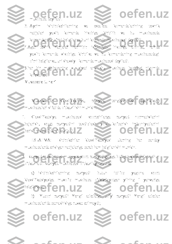 musobaqa deyiladi. 
3. Ayrim   ishtirokchilarning   va   estafeta   komandalarining   texnik
natijalari   yaxlit   komanda   hisobiga   kiritilib   va   bu   musobaqada
komandaning o’rni belgilansa buni komanda musobaqasi deyiladi. 
4. Agar   texnik   natijalar   har   bir   ishtirokchi   hisobiga   alohida,   hamda
yaxlit   komanda   xisobiga   kiritilsa   va   bu   komandaning   musobaqadagi
o’rni belgilansa, uni shaxsiy - komanda musobaqasi deyiladi. 
5. har   bir   musobaqaning   xususiyati   ana   shu   musobaqa   haqidagi   nizomda
ko’rsatiladi. 
Musobaqa turlari
Musobaqalar   klassifikatsiya,   razryad,   tenglashtirish   (gandikap)
musobaqalari sifatida o’tkazilishi mumkin. 
1.   Klassifikatsiya   musobaqasi   sportchilarga   razryad   normativlarini
bajarish,   sport   razryadini   tasdiqlash   yoki   ko’tarish   imkoniyatlarini
berish maqsadida o’tkaziladi. 
ESLATMA:   Ishtirokchilar   klassifikatsiyasi   ularning   har   qanday
musobaqalarda erishgan natijalariga qarab ham belgilanishi mumkin. 
2.  Razryad musobaqasi   muayyan sport razriyadiga ega bo’lgan sportchilar uchun
o’tkaziladi. Razryad musobaqasi o’tkazilayotganida:
a) ishtirokchilarning   razryadi   butun   ittifoq   yagona   sport
klassifikatsiyasiga   muvofiq   musobaqa   o’tkazilayotgan   yilning   1   yanvariga
belgilanadi;
b)   Yuqori   razryadli   Yengil   atletlarga   qo’yi   razryadli   Yengil   atletlar
musobaqalarida qatnashishga ruxsat etilmaydi;  