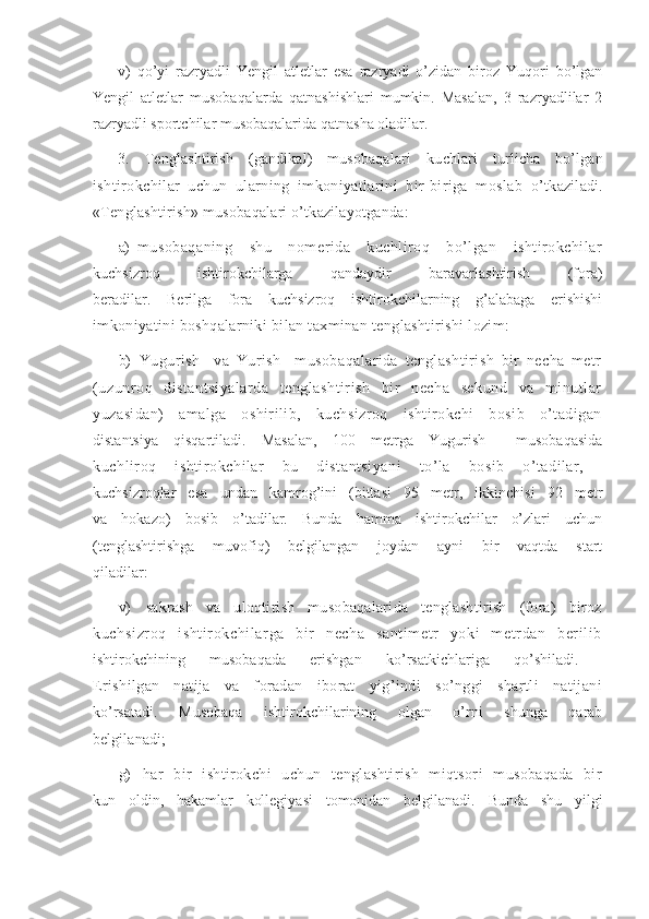 v)   qo’yi   razryadli   Yengil   atletlar   esa   razryadi   o’zidan   biroz   Yuqori   bo’lgan
Yengil   atletlar   musobaqalarda   qatnashishlari   mumkin.   Masalan,   3   razryadlilar   2
razryadli sportchilar musobaqalarida qatnasha oladilar. 
3.   Tenglashtirish   (gandikal)   musobaqalari   kuchlari   turlicha   bo’lgan
ishtirokchilar   uchun   ularning   imkoniyatlarini   bir-biriga   moslab   o’tkaziladi.
«Tenglashtirish» musobaqalari o’tkazilayotganda:
a) musobaqaning   shu   nomerida   kuchliroq   bo’lgan   ishtirokchilar
kuchsizroq   ishtirokchilarga   qandaydir   baravarlashtirish   (fora)
beradilar.   Berilga   fora   kuchsizroq   ishtirokchilarning   g’alabaga   erishishi
imkoniyatini boshqalarniki bilan taxminan tenglashtirishi lozim:
b)   Yugurish     va   Yurish     musobaqalarida   tenglashtirish   bir   necha   metr
(uzunroq   distantsiyalarda   tenglashtirish   bir   necha   sekund   va   minutlar
yuzasidan)   amalga   oshirilib,   kuchsizroq   ishtirokchi   bosib   o’tadigan
distantsiya   qisqartiladi.   Masalan,   100   metrga   Yugurish     musobaqasida
kuchliroq   ishtirokchilar   bu   distantsiyani   to’la   bosib   o’tadilar,  
kuchsizroqlar   esa   undan   kamrog’ini   (bittasi   95   metr,   ikkinchisi   92   metr
va   hokazo)   bosib   o’tadilar.   Bunda   hamma   ishtirokchilar   o’zlari   uchun
(tenglashtirishga   muvofiq)   belgilangan   joydan   ayni   bir   vaqtda   start
qiladilar:
v)   sakrash   va   uloqtirish   musobaqalarida   tenglashtirish   (fora)   biroz
kuchsi zr oq   isht irokchi larga   bir   necha   sant im et r   yoki   m etr dan   beri li b
ishtirokchining   musobaqada   erishgan   ko’rsatkichlariga   qo’shiladi.  
Erishilgan   natija   va   foradan   iborat   yig’indi   so’nggi   shartli   natijani
ko’rsatadi.   Musobaqa   ishtirokchilarining   olgan   o’rni   shunga   qarab
belgilanadi;
g)   har   bir   ishtirokchi   uchun   tenglashtirish   miqtsori   musobaqada   bir
kun   oldin,   hakamlar   kollegiyasi   tomonidan   belgilanadi.   Bunda   shu   yilgi 