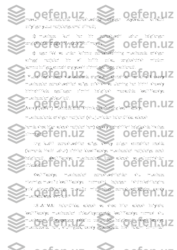 mavsum   musobaqalarda   qatnashuvchilar   erishgan   zayavkada   ko’rsatib
qo’yilgan yutuq natijalariga amal qilinadi;
d) musobaqa   kuni   har   bir   qatnashuvchi   uchun   belgilangan
tenglashtirish chegini o’zgartirib bo’lmaydi;
e)   agar   ikki   va   undan   ko’proq   qatnashuvchining   musobaqada   erishgan
so’nggi   natijalari   bir   xil   bo’lib   qolsa,   tenglashtirish   miqdorn
kamroq bo’lgan sportchi eng yaxshi o’rinni egallagan qisoblanadi. 
4.   Yuqori   pog’onadagi   musobaqalarda   eng   kuchli   sportchilarni   tanlab   olib   asosiy
musobaqalar   qatnashuvchilari   safiga   qo’shishi   va   ularning   har   bi ri ni   shaxsi y
bir i nchi l i kda   egal l agan   o’ r ni ni   bel gi l ash   maqsadida   kvalifikatsiya
musobaqalari o’tkaziladi. 
Asosiy (keskin) musobaqalarda ishtirok etganlarning kvalifikatsiya
musobaqalarda erishgan natijalari (shu jumladan balandlikka sakrash
hamda shest bilan sakrash natijalari ham) shaxsiy birinchilikni belgilashda hisobga
olinmaydi. 
Eng   kuchli   qatnashuvchilar   safiga   kirmay   qolgan   sportchilar   orasida
(komanda   hisobi   uchun)   o’rinlar   klassifikatsiya   musobaqalari   natijalariga   qarab
belgilanadi.   Kvalifikatsiya   musobaqalari   faqat   sakrash   va   uloqtirishdan
o’tkaziladi. 
Kvalifikatsiya   musobaqalari   qatnashuvchilaridan   shu   musobaqa
nizomiga muvofiq kvalifikatsiya normasini   bajargan   i sht i r okchi l ar gi na
yoki   ni zom   shar t i ga   m uvof i q   m i qdor dagi   qatnashuvchilargina   asosiy
musobaqalarga kiritiladi. 
ESLATMA:   Balandlikka   sakrash   va   shest   bilan   sakrash   bo’yicha
kvalifikatsiya   musobaqalari   o’tkazilayotganida   kvalifikatsiya   normasi   shu
musobaqani   o’tkazayotgan   tshkilot   tomonidan   belgilanadi.   Kvalifikatsiya
musobaqasida   ham,   shuningdek,   asosiy   musobaqada   bosh   hakami   tomonidan 