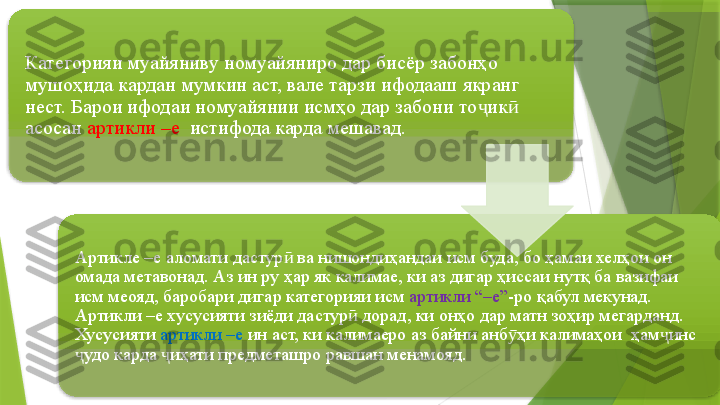 Категорияи муайяниву номуайяниро дар бисёр забонҳо 
мушоҳида кардан мумкин аст, вале тарзи ифодааш якранг 
нест. Барои ифодаи номуайянии исмҳо дар забони то ик  ҷ ӣ
асосан  артикли –е   истифода карда мешавад.
Артикле –е аломати дастур  ва нишондиҳандаи исм буда, бо ҳамаи хелҳои он 	
ӣ
омада метавонад. Аз ин ру ҳар як калимае, ки аз дигар ҳиссаи нутқ ба вазифаи 
исм меояд, баробари дигар категорияи исм  артикли “–е” -ро қабул мекунад. 
Артикли –е хусусияти зиёди дастур  дорад, ки онҳо дар матн зоҳир мегарданд.  	
ӣ
Хусусияти  артикли –е  ин аст, ки калимаеро аз байни анб ҳи калимаҳои  ҳам инс 	
ӯ ҷ
удо карда  иҳати предметашро равшан менамояд.	
ҷ ҷ                     