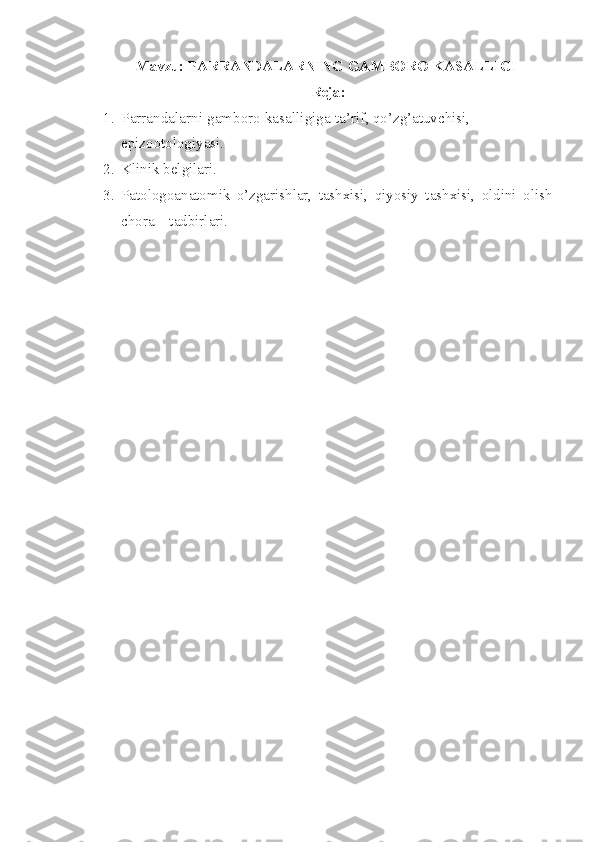 Mavzu: PARRANDALARNING GAMBORO KASALLIGI
Reja:
1. Parrandalarni  gamboro kasalligiga ta’rif , qo’zg’atuvchisi, 
epizootologiyasi. 
2. Klinik belgilari.  
3. Patologoanatomik   o’zgarishlar,   tashxisi,   qiyosiy   tashxisi,   oldini   olish
chora – tadbirlari. 
